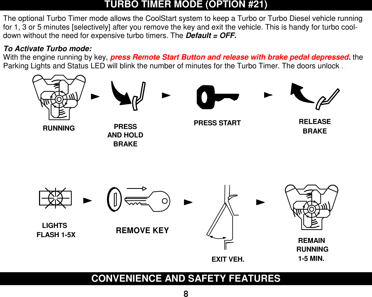   8TURBO TIMER MODE (OPTION #21)  The optional Turbo Timer mode allows the CoolStart system to keep a Turbo or Turbo Diesel vehicle running for 1, 3 or 5 minutes [selectively] after you remove the key and exit the vehicle. This is handy for turbo cool-down without the need for expensive turbo timers. The Default = OFF.  To Activate Turbo mode: With the engine running by key, press Remote Start Button and release with brake pedal depressed. the Parking Lights and Status LED will blink the number of minutes for the Turbo Timer. The doors unlock . REMOVE KEYFLASH 1-5XEXIT VEH.PRESSAND HOLDBRAKERUNNING RELEASEBRAKELIGHTSRUNNINGREMAIN1-5 MIN.PRESS START CONVENIENCE AND SAFETY FEATURES  