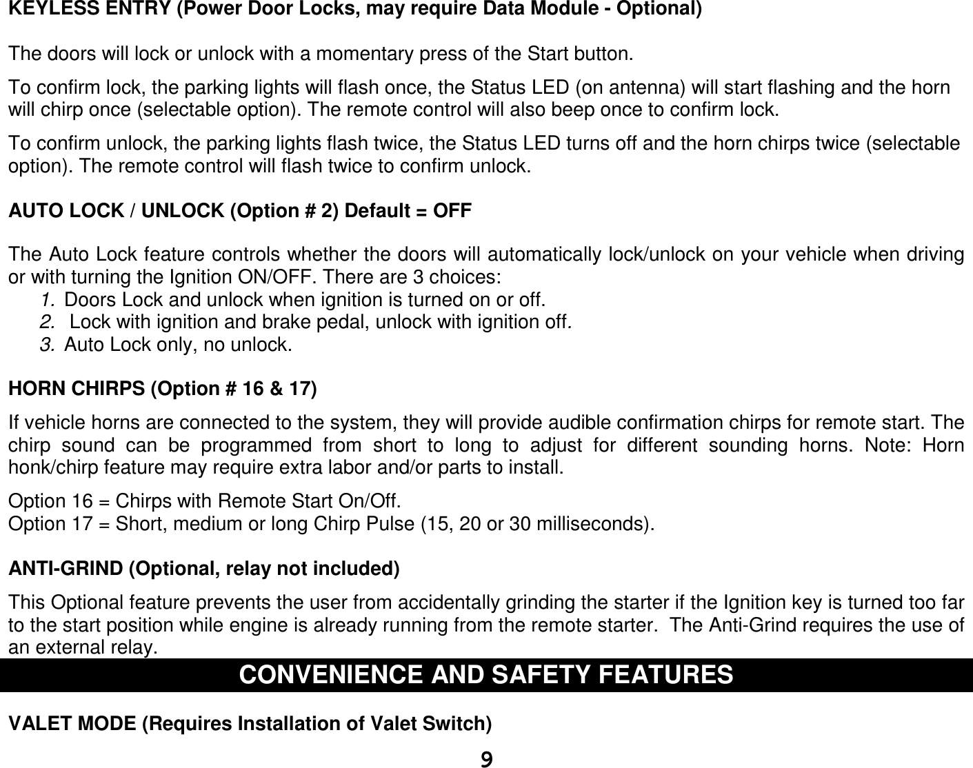   9 KEYLESS ENTRY (Power Door Locks, may require Data Module - Optional)   The doors will lock or unlock with a momentary press of the Start button.   To confirm lock, the parking lights will flash once, the Status LED (on antenna) will start flashing and the horn will chirp once (selectable option). The remote control will also beep once to confirm lock.   To confirm unlock, the parking lights flash twice, the Status LED turns off and the horn chirps twice (selectable option). The remote control will flash twice to confirm unlock.  AUTO LOCK / UNLOCK (Option # 2) Default = OFF  The Auto Lock feature controls whether the doors will automatically lock/unlock on your vehicle when driving or with turning the Ignition ON/OFF. There are 3 choices: 1.  Doors Lock and unlock when ignition is turned on or off. 2.   Lock with ignition and brake pedal, unlock with ignition off. 3.  Auto Lock only, no unlock.    HORN CHIRPS (Option # 16 &amp; 17)   If vehicle horns are connected to the system, they will provide audible confirmation chirps for remote start. The chirp  sound  can  be  programmed  from  short  to  long  to  adjust  for  different  sounding  horns.  Note:  Horn honk/chirp feature may require extra labor and/or parts to install.  Option 16 = Chirps with Remote Start On/Off. Option 17 = Short, medium or long Chirp Pulse (15, 20 or 30 milliseconds).  ANTI-GRIND (Optional, relay not included)  This Optional feature prevents the user from accidentally grinding the starter if the Ignition key is turned too far to the start position while engine is already running from the remote starter.  The Anti-Grind requires the use of an external relay.   CONVENIENCE AND SAFETY FEATURES  VALET MODE (Requires Installation of Valet Switch)  