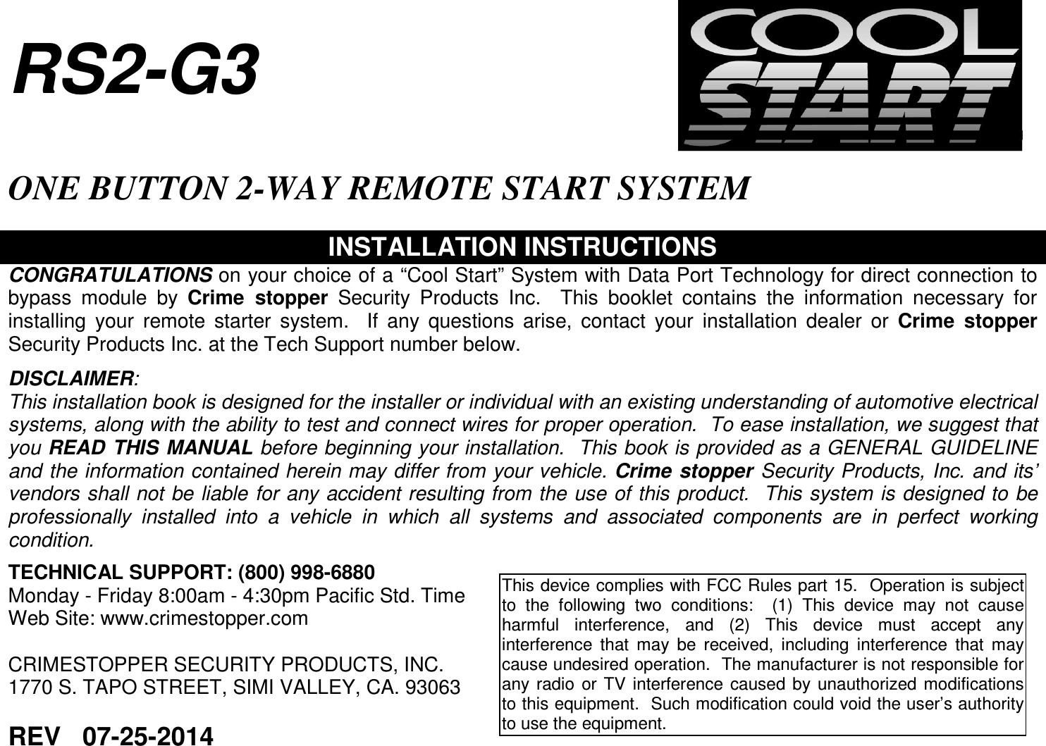   RS2-G3  ONE BUTTON 2-WAY REMOTE START SYSTEM  INSTALLATION INSTRUCTIONS CONGRATULATIONS on your choice of a “Cool Start” System with Data Port Technology for direct connection to bypass  module  by  Crime  stopper  Security  Products  Inc.    This  booklet  contains  the  information  necessary  for installing  your  remote  starter  system.    If  any  questions  arise,  contact  your  installation  dealer  or  Crime  stopper Security Products Inc. at the Tech Support number below.  DISCLAIMER: This installation book is designed for the installer or individual with an existing understanding of automotive electrical systems, along with the ability to test and connect wires for proper operation.  To ease installation, we suggest that you READ THIS MANUAL before beginning your installation.  This book is provided as a GENERAL GUIDELINE and the information contained herein may differ from your vehicle. Crime stopper  Security Products, Inc. and its’ vendors shall not be liable for any accident resulting from the use of this product.  This system is designed to be professionally  installed  into  a  vehicle  in  which  all  systems  and  associated  components  are  in  perfect  working condition.   TECHNICAL SUPPORT: (800) 998-6880 Monday - Friday 8:00am - 4:30pm Pacific Std. Time Web Site: www.crimestopper.com  CRIMESTOPPER SECURITY PRODUCTS, INC. 1770 S. TAPO STREET, SIMI VALLEY, CA. 93063  REV   07-25-2014  This device complies with FCC Rules part 15.  Operation is subject to  the  following  two  conditions:    (1)  This  device  may  not  cause harmful  interference,  and  (2)  This  device  must  accept  any interference  that  may  be  received,  including  interference  that  may cause undesired operation.  The manufacturer is not responsible for any  radio  or TV  interference  caused  by  unauthorized  modifications to this equipment.  Such modification could void the user’s authority to use the equipment.  