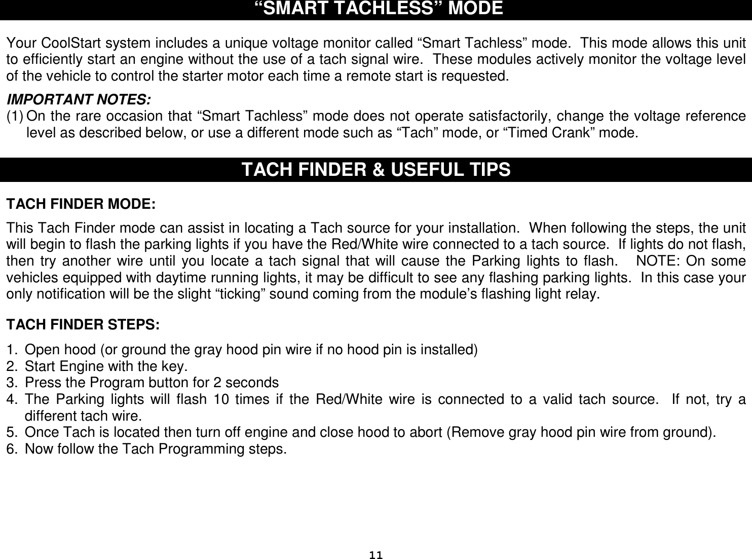  11 “SMART TACHLESS” MODE   Your CoolStart system includes a unique voltage monitor called “Smart Tachless” mode.  This mode allows this unit to efficiently start an engine without the use of a tach signal wire.  These modules actively monitor the voltage level of the vehicle to control the starter motor each time a remote start is requested.  IMPORTANT NOTES: (1) On the rare occasion that “Smart Tachless” mode does not operate satisfactorily, change the voltage reference level as described below, or use a different mode such as “Tach” mode, or “Timed Crank” mode.  TACH FINDER &amp; USEFUL TIPS   TACH FINDER MODE:  This Tach Finder mode can assist in locating a Tach source for your installation.  When following the steps, the unit will begin to flash the parking lights if you have the Red/White wire connected to a tach source.  If lights do not flash, then  try  another  wire  until  you  locate  a  tach  signal  that  will  cause  the  Parking  lights  to  flash.      NOTE:  On  some vehicles equipped with daytime running lights, it may be difficult to see any flashing parking lights.  In this case your only notification will be the slight “ticking” sound coming from the module’s flashing light relay.   TACH FINDER STEPS:  1.  Open hood (or ground the gray hood pin wire if no hood pin is installed) 2.  Start Engine with the key.  3.  Press the Program button for 2 seconds 4.  The  Parking  lights  will  flash  10  times  if  the  Red/White  wire  is  connected  to  a  valid  tach  source.    If  not,  try  a different tach wire. 5.  Once Tach is located then turn off engine and close hood to abort (Remove gray hood pin wire from ground). 6.  Now follow the Tach Programming steps.       