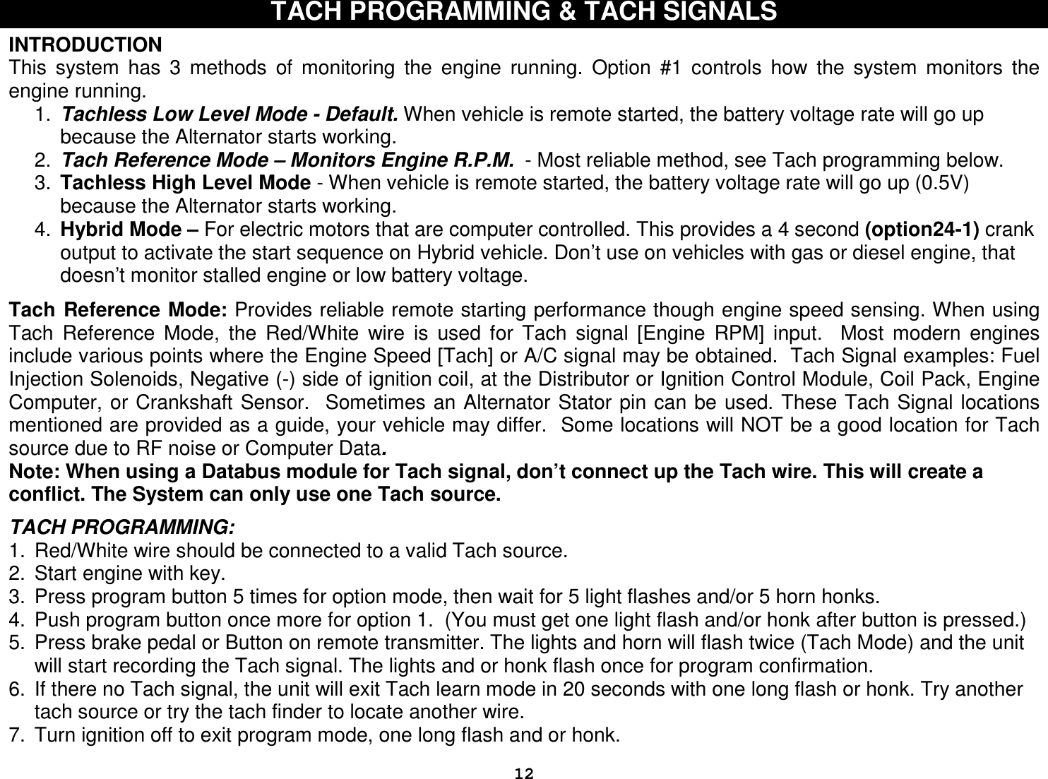  12TACH PROGRAMMING &amp; TACH SIGNALS  INTRODUCTION This  system  has  3  methods  of  monitoring  the  engine  running.  Option  #1  controls  how  the  system  monitors  the engine running.  1.  Tachless Low Level Mode - Default. When vehicle is remote started, the battery voltage rate will go up because the Alternator starts working.  2.  Tach Reference Mode – Monitors Engine R.P.M.  - Most reliable method, see Tach programming below.  3.  Tachless High Level Mode - When vehicle is remote started, the battery voltage rate will go up (0.5V) because the Alternator starts working.  4.  Hybrid Mode – For electric motors that are computer controlled. This provides a 4 second (option24-1) crank output to activate the start sequence on Hybrid vehicle. Don’t use on vehicles with gas or diesel engine, that doesn’t monitor stalled engine or low battery voltage.   Tach Reference Mode: Provides reliable remote starting performance though engine speed sensing. When using Tach  Reference  Mode,  the  Red/White  wire  is  used  for  Tach  signal  [Engine  RPM]  input.    Most  modern  engines include various points where the Engine Speed [Tach] or A/C signal may be obtained.  Tach Signal examples: Fuel Injection Solenoids, Negative (-) side of ignition coil, at the Distributor or Ignition Control Module, Coil Pack, Engine Computer, or Crankshaft Sensor.  Sometimes  an Alternator Stator  pin can be used. These Tach Signal locations mentioned are provided as a guide, your vehicle may differ.  Some locations will NOT be a good location for Tach source due to RF noise or Computer Data.  Note: When using a Databus module for Tach signal, don’t connect up the Tach wire. This will create a conflict. The System can only use one Tach source.  TACH PROGRAMMING: 1.  Red/White wire should be connected to a valid Tach source. 2.  Start engine with key. 3.  Press program button 5 times for option mode, then wait for 5 light flashes and/or 5 horn honks. 4.  Push program button once more for option 1.  (You must get one light flash and/or honk after button is pressed.)  5.  Press brake pedal or Button on remote transmitter. The lights and horn will flash twice (Tach Mode) and the unit will start recording the Tach signal. The lights and or honk flash once for program confirmation.  6.  If there no Tach signal, the unit will exit Tach learn mode in 20 seconds with one long flash or honk. Try another tach source or try the tach finder to locate another wire. 7.  Turn ignition off to exit program mode, one long flash and or honk. 