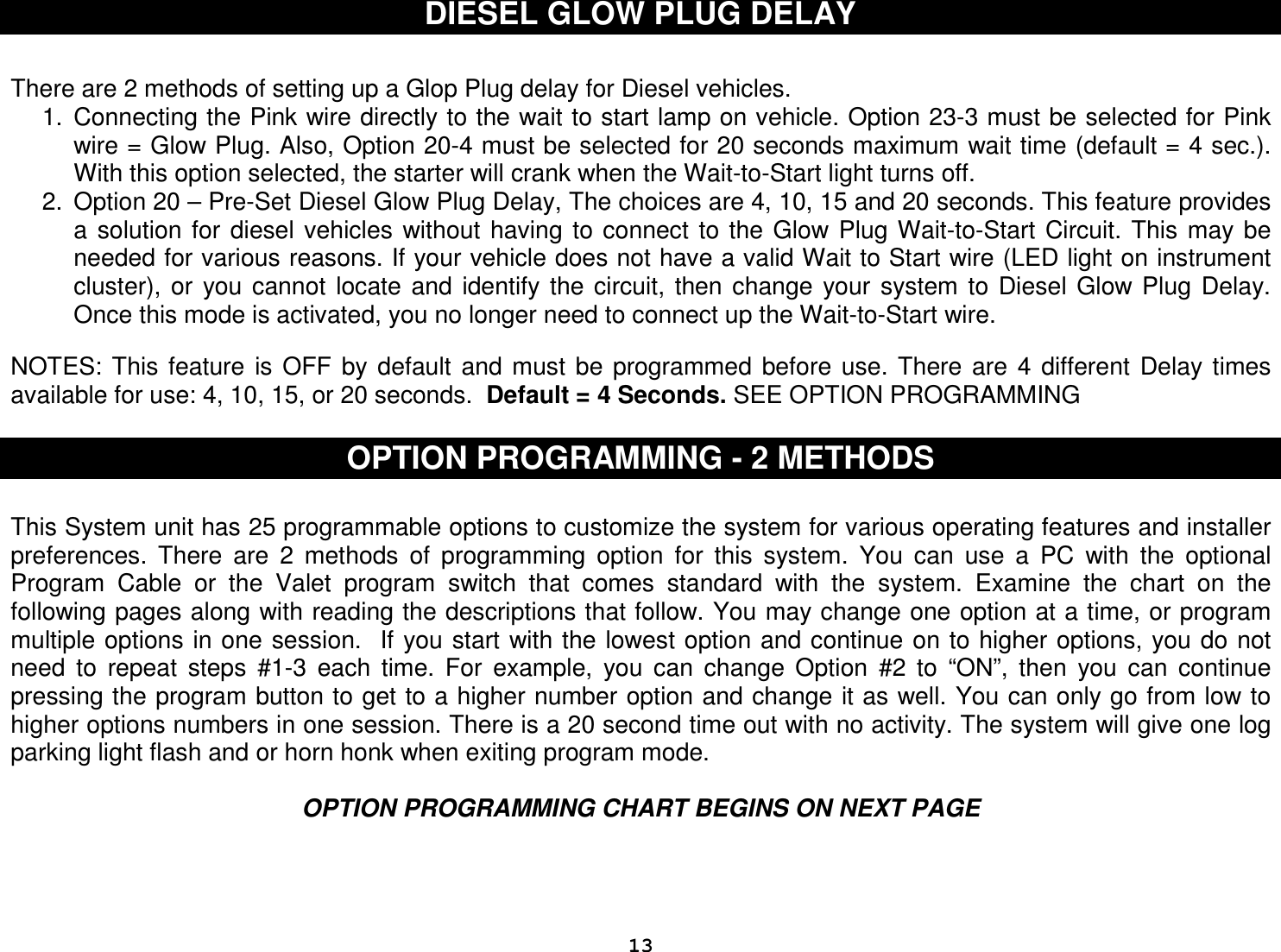  13DIESEL GLOW PLUG DELAY   There are 2 methods of setting up a Glop Plug delay for Diesel vehicles. 1.  Connecting the Pink wire directly to the wait to start lamp on vehicle. Option 23-3 must be selected for Pink wire = Glow Plug. Also, Option 20-4 must be selected for 20 seconds maximum wait time (default = 4 sec.). With this option selected, the starter will crank when the Wait-to-Start light turns off. 2.  Option 20 – Pre-Set Diesel Glow Plug Delay, The choices are 4, 10, 15 and 20 seconds. This feature provides a  solution for  diesel vehicles  without  having  to  connect  to  the  Glow Plug Wait-to-Start  Circuit.  This  may  be needed for various reasons. If your vehicle does not have a valid Wait to Start wire (LED light on instrument cluster),  or  you cannot  locate  and  identify  the  circuit,  then change  your  system  to  Diesel  Glow Plug  Delay. Once this mode is activated, you no longer need to connect up the Wait-to-Start wire.    NOTES: This  feature  is  OFF  by  default  and  must  be  programmed  before  use. There  are  4  different  Delay  times available for use: 4, 10, 15, or 20 seconds.  Default = 4 Seconds. SEE OPTION PROGRAMMING   OPTION PROGRAMMING - 2 METHODS  This System unit has 25 programmable options to customize the system for various operating features and installer preferences.  There  are  2  methods  of  programming  option  for  this  system.  You  can  use  a  PC  with  the  optional Program  Cable  or  the  Valet  program  switch  that  comes  standard  with  the  system.  Examine  the  chart  on  the following pages along with reading the descriptions that follow. You may change one option at a time, or program multiple options in one session.  If you start with the lowest option and continue on to higher options, you  do not need  to  repeat  steps  #1-3  each  time.  For  example,  you  can  change  Option  #2  to  “ON”,  then  you  can  continue pressing the program button to get to a higher number option and change it as well. You can only go from low to higher options numbers in one session. There is a 20 second time out with no activity. The system will give one log parking light flash and or horn honk when exiting program mode.  OPTION PROGRAMMING CHART BEGINS ON NEXT PAGE    