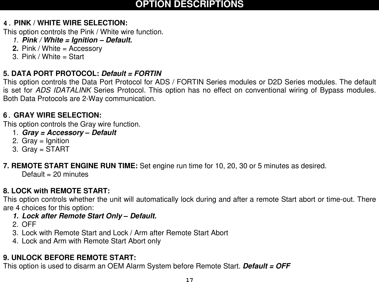  17OPTION DESCRIPTIONS   4. PINK / WHITE WIRE SELECTION: This option controls the Pink / White wire function. 1.  Pink / White = Ignition – Default. 2.  Pink / White = Accessory  3.  Pink / White = Start   5. DATA PORT PROTOCOL: Default = FORTIN This option controls the Data Port Protocol for ADS / FORTIN Series modules or D2D Series modules. The default is  set  for  ADS  IDATALINK  Series  Protocol. This  option has  no  effect  on  conventional  wiring  of  Bypass modules. Both Data Protocols are 2-Way communication.  6. GRAY WIRE SELECTION: This option controls the Gray wire function. 1.  Gray = Accessory – Default 2.  Gray = Ignition  3.  Gray = START   7. REMOTE START ENGINE RUN TIME: Set engine run time for 10, 20, 30 or 5 minutes as desired. Default = 20 minutes  8. LOCK with REMOTE START: This option controls whether the unit will automatically lock during and after a remote Start abort or time-out. There are 4 choices for this option: 1.  Lock after Remote Start Only – Default. 2.  OFF 3.  Lock with Remote Start and Lock / Arm after Remote Start Abort 4.  Lock and Arm with Remote Start Abort only  9. UNLOCK BEFORE REMOTE START:  This option is used to disarm an OEM Alarm System before Remote Start. Default = OFF 