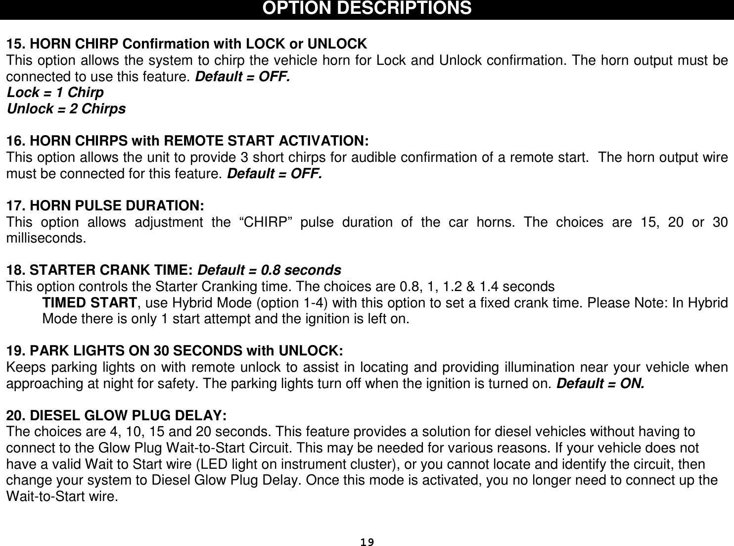  19OPTION DESCRIPTIONS   15. HORN CHIRP Confirmation with LOCK or UNLOCK  This option allows the system to chirp the vehicle horn for Lock and Unlock confirmation. The horn output must be connected to use this feature. Default = OFF. Lock = 1 Chirp Unlock = 2 Chirps  16. HORN CHIRPS with REMOTE START ACTIVATION: This option allows the unit to provide 3 short chirps for audible confirmation of a remote start.  The horn output wire must be connected for this feature. Default = OFF.  17. HORN PULSE DURATION: This  option  allows  adjustment  the  “CHIRP”  pulse  duration  of  the  car  horns.  The  choices  are  15,  20  or  30 milliseconds.  18. STARTER CRANK TIME: Default = 0.8 seconds This option controls the Starter Cranking time. The choices are 0.8, 1, 1.2 &amp; 1.4 seconds  TIMED START, use Hybrid Mode (option 1-4) with this option to set a fixed crank time. Please Note: In Hybrid Mode there is only 1 start attempt and the ignition is left on.  19. PARK LIGHTS ON 30 SECONDS with UNLOCK: Keeps parking lights on with remote unlock to assist in locating and providing illumination near your vehicle when approaching at night for safety. The parking lights turn off when the ignition is turned on. Default = ON.  20. DIESEL GLOW PLUG DELAY: The choices are 4, 10, 15 and 20 seconds. This feature provides a solution for diesel vehicles without having to connect to the Glow Plug Wait-to-Start Circuit. This may be needed for various reasons. If your vehicle does not have a valid Wait to Start wire (LED light on instrument cluster), or you cannot locate and identify the circuit, then change your system to Diesel Glow Plug Delay. Once this mode is activated, you no longer need to connect up the Wait-to-Start wire. 