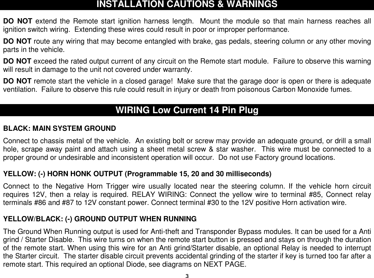  3INSTALLATION CAUTIONS &amp; WARNINGS   DO  NOT  extend  the  Remote  start  ignition  harness  length.    Mount  the  module  so  that  main  harness  reaches  all ignition switch wiring.  Extending these wires could result in poor or improper performance.  DO NOT route any wiring that may become entangled with brake, gas pedals, steering column or any other moving parts in the vehicle.  DO NOT exceed the rated output current of any circuit on the Remote start module.  Failure to observe this warning will result in damage to the unit not covered under warranty.  DO NOT remote start the vehicle in a closed garage!  Make sure that the garage door is open or there is adequate ventilation.  Failure to observe this rule could result in injury or death from poisonous Carbon Monoxide fumes.      WIRING Low Current 14 Pin Plug  BLACK: MAIN SYSTEM GROUND  Connect to chassis metal of the vehicle.  An existing bolt or screw may provide an adequate ground, or drill a small hole, scrape away paint and attach using a  sheet metal screw &amp; star washer.  This wire must be connected to a proper ground or undesirable and inconsistent operation will occur.  Do not use Factory ground locations.  YELLOW: (-) HORN HONK OUTPUT (Programmable 15, 20 and 30 milliseconds)  Connect  to  the  Negative  Horn  Trigger  wire  usually  located  near  the  steering  column.  If  the  vehicle  horn  circuit requires  12V,  then  a  relay  is  required.  RELAY  WIRING:  Connect  the  yellow  wire  to  terminal  #85,  Connect  relay terminals #86 and #87 to 12V constant power. Connect terminal #30 to the 12V positive Horn activation wire.   YELLOW/BLACK: (-) GROUND OUTPUT WHEN RUNNING   The Ground When Running output is used for Anti-theft and Transponder Bypass modules. It can be used for a Anti grind / Starter Disable.  This wire turns on when the remote start button is pressed and stays on through the duration of the remote start. When using this wire for an Anti grind/Starter disable, an optional Relay is needed to interrupt the Starter circuit.  The starter disable circuit prevents accidental grinding of the starter if key is turned too far after a remote start. This required an optional Diode, see diagrams on NEXT PAGE. 