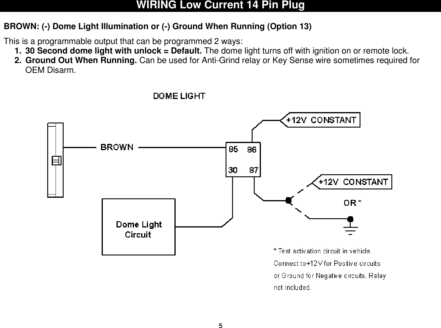  5WIRING Low Current 14 Pin Plug  BROWN: (-) Dome Light Illumination or (-) Ground When Running (Option 13)  This is a programmable output that can be programmed 2 ways:  1.  30 Second dome light with unlock = Default. The dome light turns off with ignition on or remote lock. 2.  Ground Out When Running. Can be used for Anti-Grind relay or Key Sense wire sometimes required for OEM Disarm.     