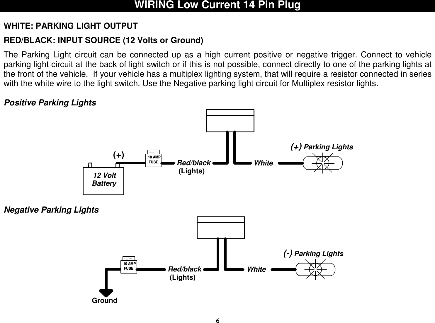  6WIRING Low Current 14 Pin Plug  WHITE: PARKING LIGHT OUTPUT  RED/BLACK: INPUT SOURCE (12 Volts or Ground)  The  Parking  Light  circuit  can  be  connected  up  as  a  high  current  positive  or  negative  trigger.  Connect  to  vehicle parking light circuit at the back of light switch or if this is not possible, connect directly to one of the parking lights at the front of the vehicle.  If your vehicle has a multiplex lighting system, that will require a resistor connected in series with the white wire to the light switch. Use the Negative parking light circuit for Multiplex resistor lights.  Positive Parking Lights   Negative Parking Lights White(-) Parking LightsGroundFUSE10 AMPRed/black(Lights)  White(+) Parking Lights12 VoltBatteryFUSE(+)10 AMPRed/black(Lights)