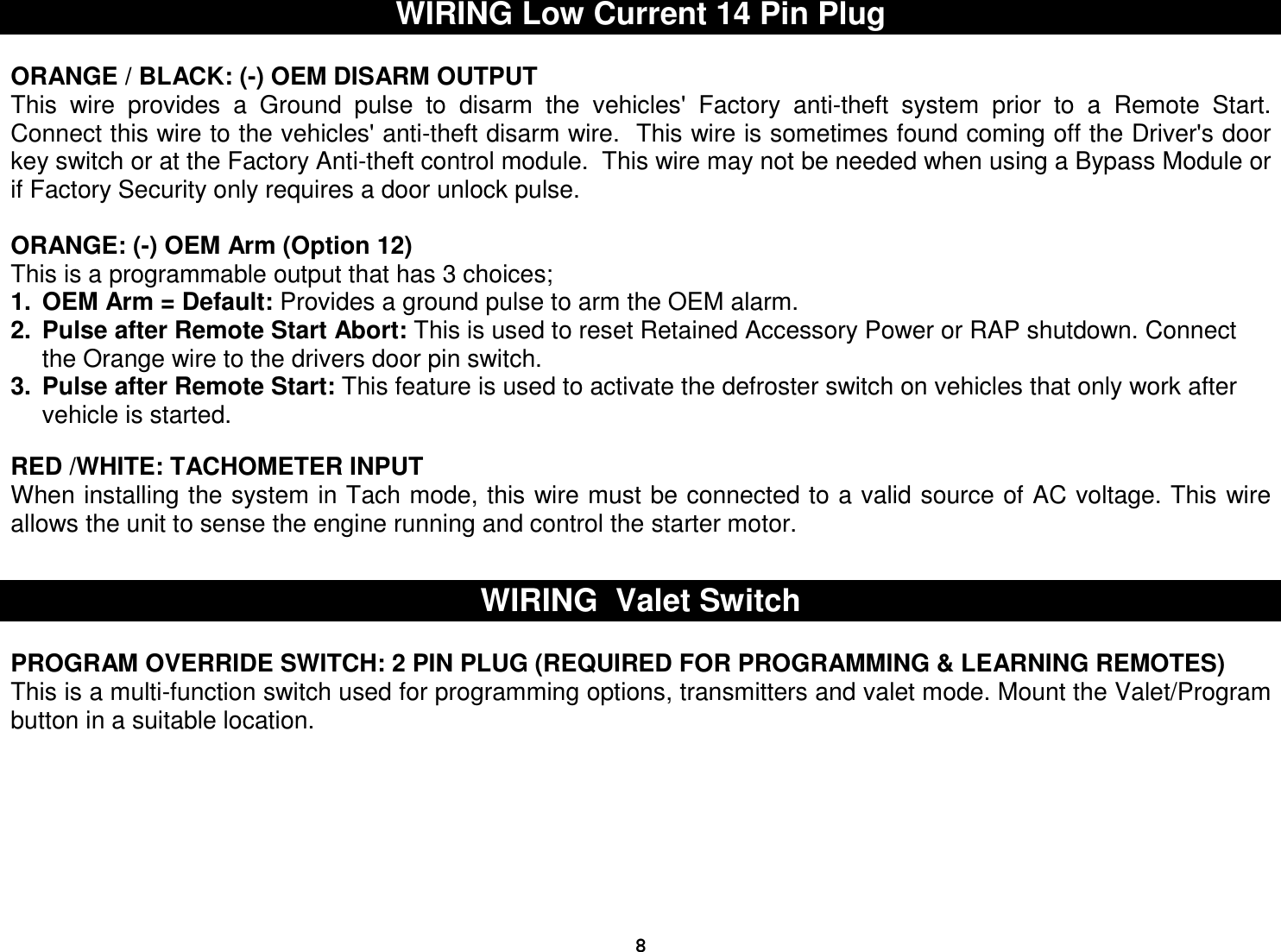  8WIRING Low Current 14 Pin Plug  ORANGE / BLACK: (-) OEM DISARM OUTPUT  This  wire  provides  a  Ground  pulse  to  disarm  the  vehicles&apos;  Factory  anti-theft  system  prior  to  a  Remote  Start.  Connect this wire to the vehicles&apos; anti-theft disarm wire.  This wire is sometimes found coming off the Driver&apos;s door key switch or at the Factory Anti-theft control module.  This wire may not be needed when using a Bypass Module or if Factory Security only requires a door unlock pulse.  ORANGE: (-) OEM Arm (Option 12) This is a programmable output that has 3 choices; 1.  OEM Arm = Default: Provides a ground pulse to arm the OEM alarm. 2.  Pulse after Remote Start Abort: This is used to reset Retained Accessory Power or RAP shutdown. Connect the Orange wire to the drivers door pin switch. 3.  Pulse after Remote Start: This feature is used to activate the defroster switch on vehicles that only work after vehicle is started.  RED /WHITE: TACHOMETER INPUT When installing the system in Tach mode, this wire must be connected to a valid source of AC voltage. This wire allows the unit to sense the engine running and control the starter motor.   WIRING  Valet Switch  PROGRAM OVERRIDE SWITCH: 2 PIN PLUG (REQUIRED FOR PROGRAMMING &amp; LEARNING REMOTES) This is a multi-function switch used for programming options, transmitters and valet mode. Mount the Valet/Program button in a suitable location.          