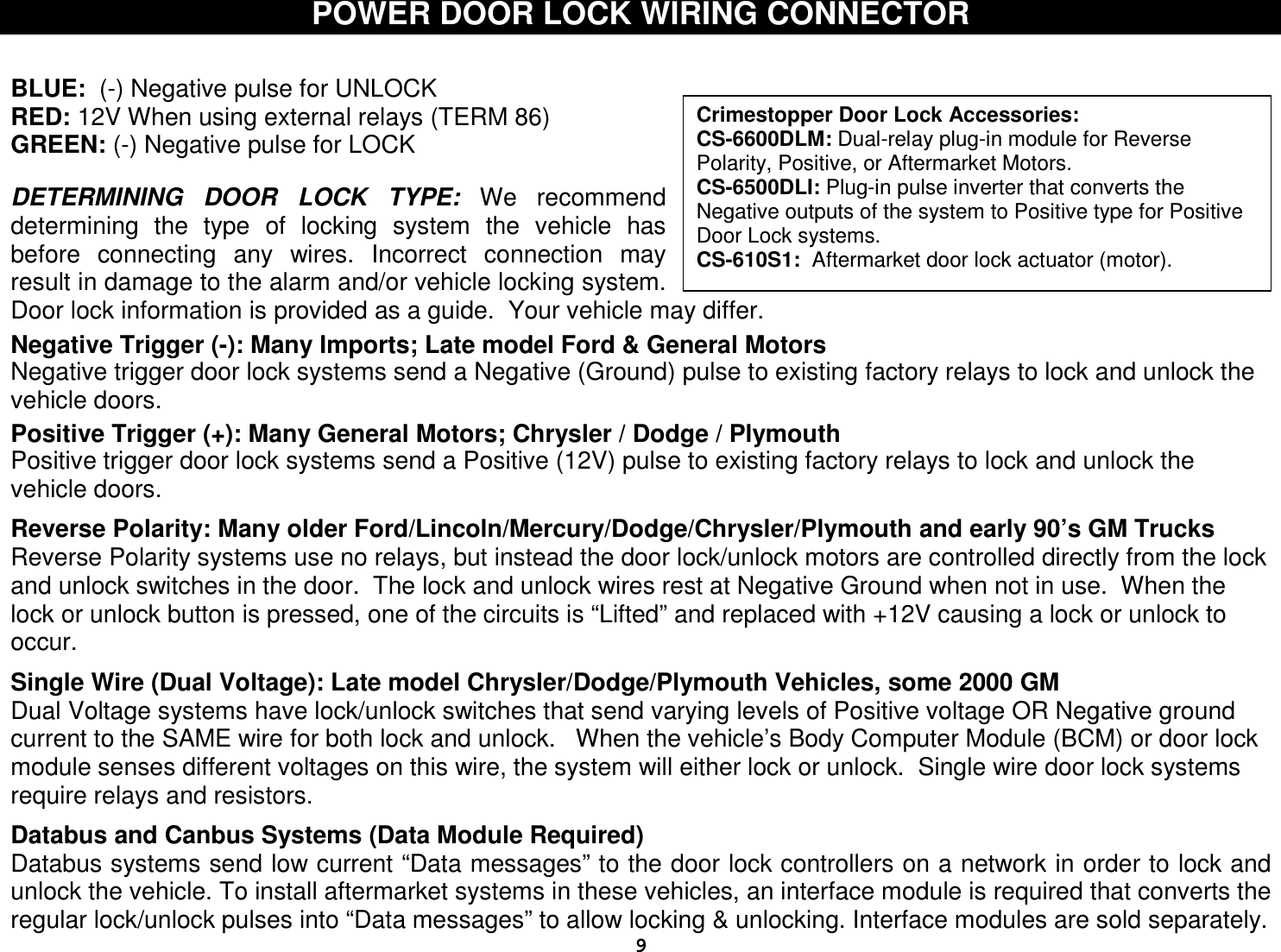  9Crimestopper Door Lock Accessories: CS-6600DLM: Dual-relay plug-in module for Reverse Polarity, Positive, or Aftermarket Motors. CS-6500DLI: Plug-in pulse inverter that converts the Negative outputs of the system to Positive type for Positive Door Lock systems. CS-610S1:  Aftermarket door lock actuator (motor). POWER DOOR LOCK WIRING CONNECTOR   BLUE:  (-) Negative pulse for UNLOCK RED: 12V When using external relays (TERM 86) GREEN: (-) Negative pulse for LOCK   DETERMINING  DOOR  LOCK  TYPE:  We  recommend determining  the  type  of  locking  system  the  vehicle  has before  connecting  any  wires.  Incorrect  connection  may result in damage to the alarm and/or vehicle locking system.  Door lock information is provided as a guide.  Your vehicle may differ.  Negative Trigger (-): Many Imports; Late model Ford &amp; General Motors Negative trigger door lock systems send a Negative (Ground) pulse to existing factory relays to lock and unlock the vehicle doors.  Positive Trigger (+): Many General Motors; Chrysler / Dodge / Plymouth Positive trigger door lock systems send a Positive (12V) pulse to existing factory relays to lock and unlock the vehicle doors.  Reverse Polarity: Many older Ford/Lincoln/Mercury/Dodge/Chrysler/Plymouth and early 90’s GM Trucks Reverse Polarity systems use no relays, but instead the door lock/unlock motors are controlled directly from the lock and unlock switches in the door.  The lock and unlock wires rest at Negative Ground when not in use.  When the lock or unlock button is pressed, one of the circuits is “Lifted” and replaced with +12V causing a lock or unlock to occur.  Single Wire (Dual Voltage): Late model Chrysler/Dodge/Plymouth Vehicles, some 2000 GM Dual Voltage systems have lock/unlock switches that send varying levels of Positive voltage OR Negative ground current to the SAME wire for both lock and unlock.   When the vehicle’s Body Computer Module (BCM) or door lock module senses different voltages on this wire, the system will either lock or unlock.  Single wire door lock systems require relays and resistors.  Databus and Canbus Systems (Data Module Required) Databus systems send low current “Data messages” to the door lock controllers on a network in order to lock and unlock the vehicle. To install aftermarket systems in these vehicles, an interface module is required that converts the regular lock/unlock pulses into “Data messages” to allow locking &amp; unlocking. Interface modules are sold separately. 