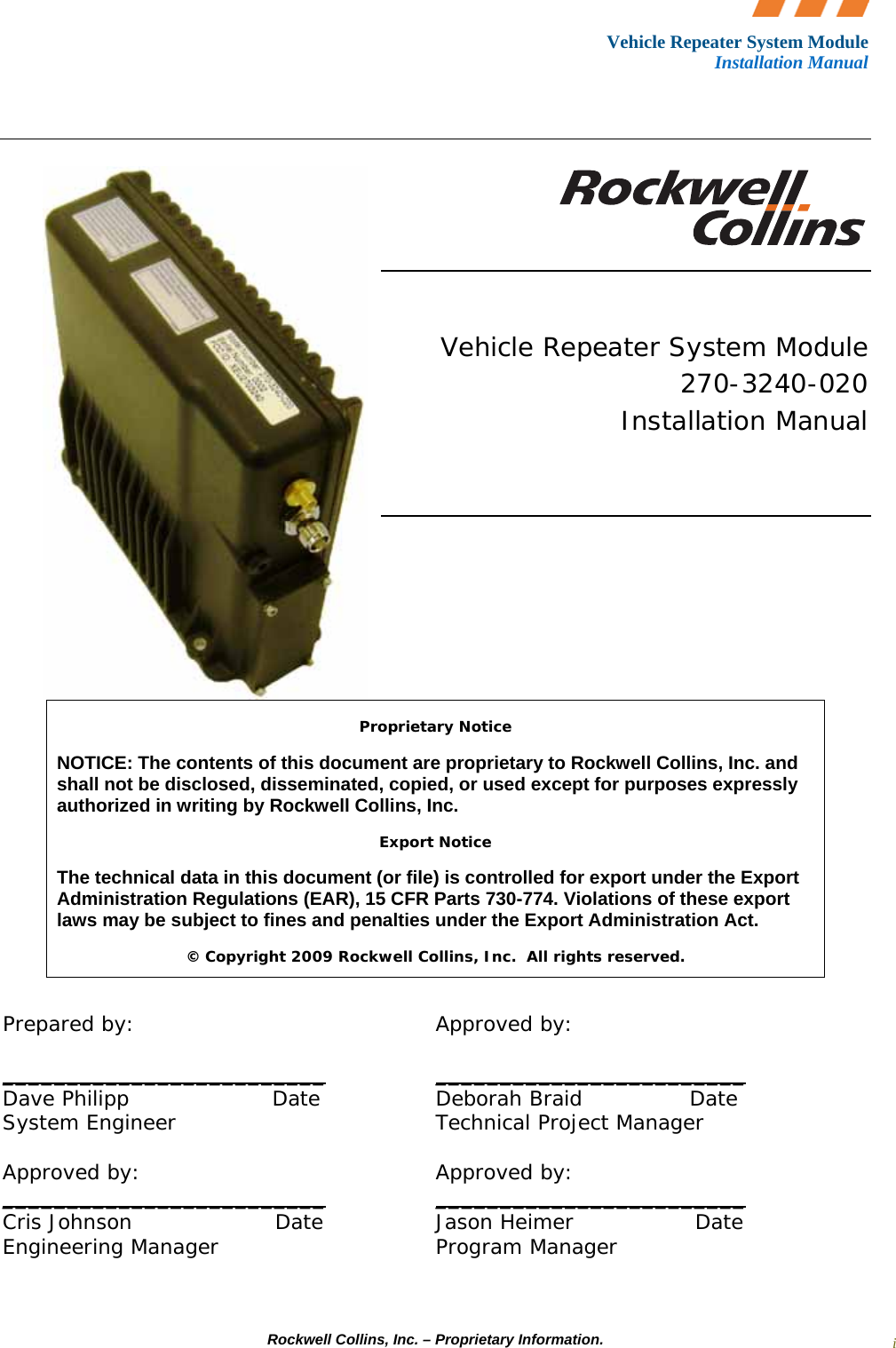 Vehicle Repeater System Module Installation Manual     Rockwell Collins, Inc. – Proprietary Information. i       Vehicle Repeater System Module 270-3240-020 Installation Manual         Proprietary Notice NOTICE: The contents of this document are proprietary to Rockwell Collins, Inc. and shall not be disclosed, disseminated, copied, or used except for purposes expressly authorized in writing by Rockwell Collins, Inc. Export Notice The technical data in this document (or file) is controlled for export under the Export Administration Regulations (EAR), 15 CFR Parts 730-774. Violations of these export laws may be subject to fines and penalties under the Export Administration Act. © Copyright 2009 Rockwell Collins, Inc.  All rights reserved.  Prepared by:   Approved by:  _________________________  ________________________ Dave Philipp                    Date    Deborah Braid               Date System Engineer    Technical Project Manager  Approved by:    Approved by:   _________________________              ________________________ Cris Johnson                    Date    Jason Heimer                 Date Engineering Manager    Program Manager 