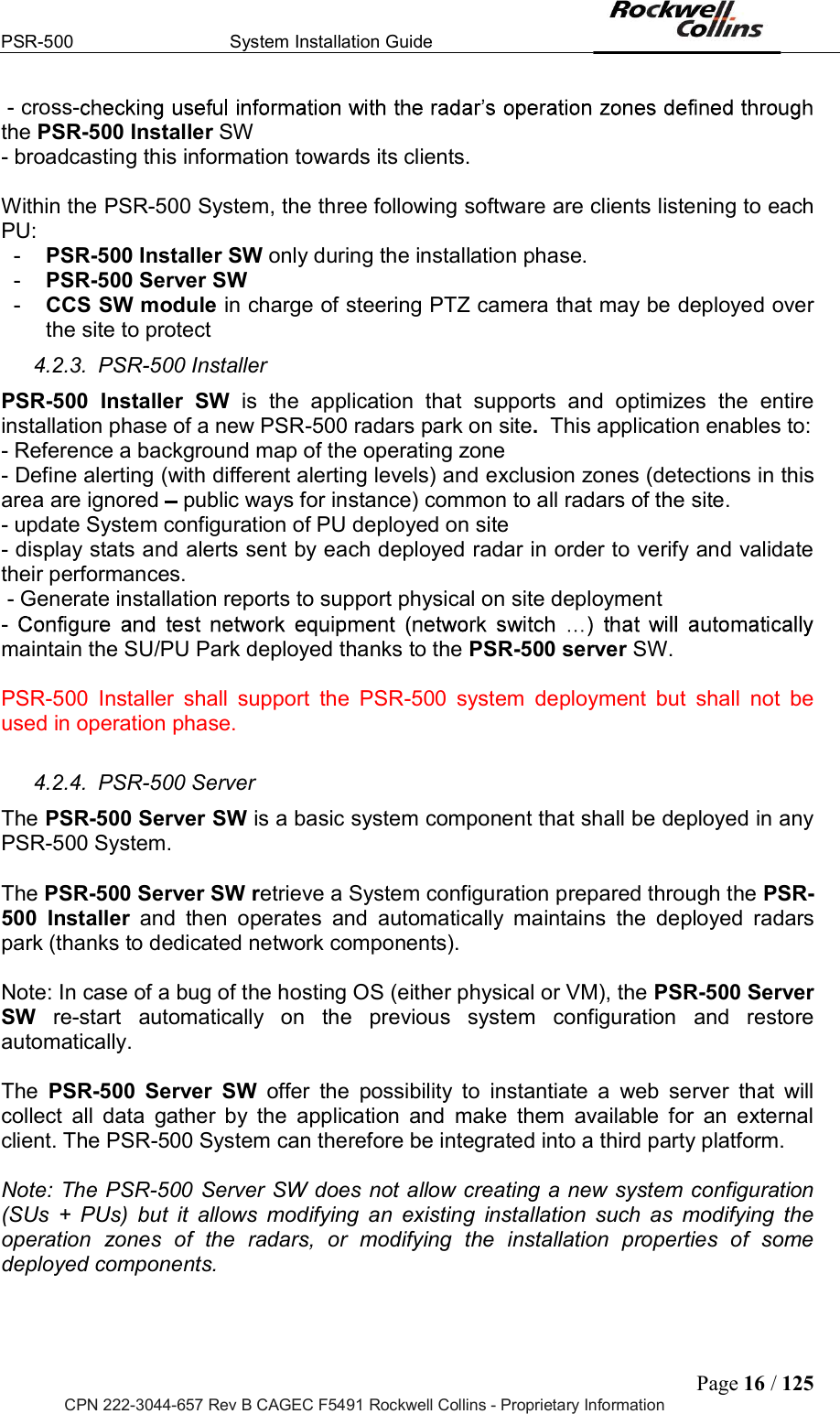 PSR-500  System Installation Guide  Page 16 / 125 CPN 222-3044-657 Rev B CAGEC F5491 Rockwell Collins - Proprietary Information  - cross-the PSR-500 Installer SW - broadcasting this information towards its clients.  Within the PSR-500 System, the three following software are clients listening to each PU:  -  PSR-500 Installer SW only during the installation phase. -  PSR-500 Server SW  -  CCS SW module in charge of steering PTZ camera that may be deployed over the site to protect 4.2.3.  PSR-500 Installer PSR-500  Installer  SW  is  the  application  that  supports  and  optimizes  the  entire installation phase of a new PSR-500 radars park on site.  This application enables to: - Reference a background map of the operating zone - Define alerting (with different alerting levels) and exclusion zones (detections in this area are ignored   public ways for instance) common to all radars of the site. - update System configuration of PU deployed on site - display stats and alerts sent by each deployed radar in order to verify and validate their performances.  - Generate installation reports to support physical on site deployment - maintain the SU/PU Park deployed thanks to the PSR-500 server SW.  PSR-500  Installer  shall  support  the  PSR-500  system  deployment  but  shall  not  be used in operation phase.  4.2.4.  PSR-500 Server The PSR-500 Server SW is a basic system component that shall be deployed in any PSR-500 System.  The PSR-500 Server SW retrieve a System configuration prepared through the PSR-500  Installer  and  then  operates  and  automatically  maintains  the  deployed  radars park (thanks to dedicated network components).  Note: In case of a bug of the hosting OS (either physical or VM), the PSR-500 Server SW  re-start  automatically  on  the  previous  system  configuration  and  restore automatically.  The  PSR-500  Server  SW  offer  the  possibility  to  instantiate  a  web  server  that  will collect  all  data  gather  by  the  application  and  make  them  available  for  an  external client. The PSR-500 System can therefore be integrated into a third party platform.  Note: The PSR-500 Server SW does not allow creating a new system configuration (SUs  +  PUs)  but  it  allows  modifying  an  existing  installation  such  as  modifying  the operation  zones  of  the  radars,  or  modifying  the  installation  properties  of  some deployed components.  