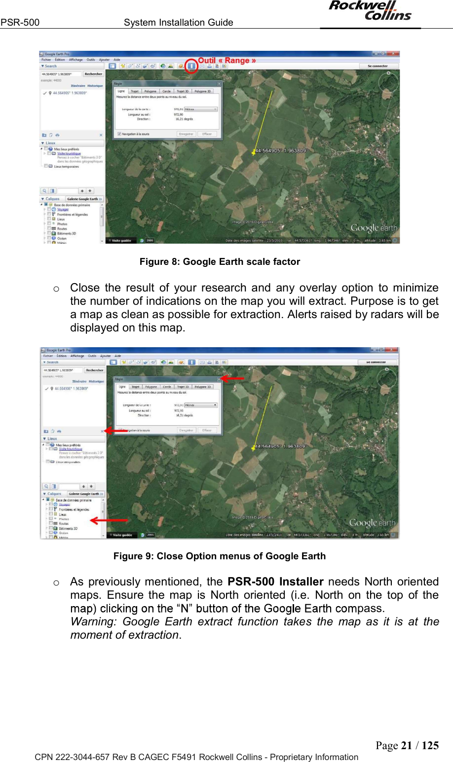 PSR-500  System Installation Guide  Page 21 / 125 CPN 222-3044-657 Rev B CAGEC F5491 Rockwell Collins - Proprietary Information   Figure 8: Google Earth scale factor  o  Close  the  result  of  your  research and  any  overlay  option  to  minimize the number of indications on the map you will extract. Purpose is to get a map as clean as possible for extraction. Alerts raised by radars will be displayed on this map.     Figure 9: Close Option menus of Google Earth  o  As previously mentioned, the PSR-500 Installer needs North oriented maps.  Ensure the  map  is  North  oriented  (i.e.  North  on  the  top  of the pass.Warning:  Google  Earth  extract  function  takes  the  map  as  it  is  at  the moment of extraction.   