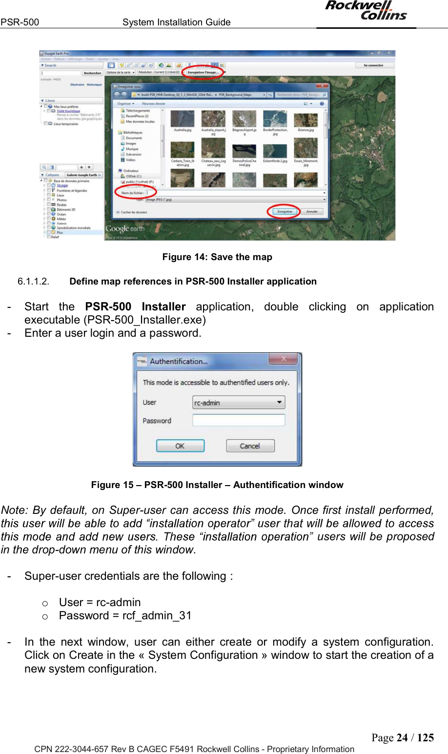 PSR-500  System Installation Guide  Page 24 / 125 CPN 222-3044-657 Rev B CAGEC F5491 Rockwell Collins - Proprietary Information   Figure 14: Save the map  6.1.1.2.  Define map references in PSR-500 Installer application  -  Start  the  PSR-500  Installer  application,  double  clicking  on  application executable (PSR-500_Installer.exe) -  Enter a user login and a password.     Figure 15   PSR-500 Installer   Authentification window  Note: By default, on Super-user can access this mode. Once first install performed, users will be proposed in the drop-down menu of this window.   -  Super-user credentials are the following :   o  User = rc-admin o  Password = rcf_admin_31   -  In  the  next  window,  user  can  either  create  or  modify  a  system  configuration. Click on Create in the « System Configuration » window to start the creation of a new system configuration.   