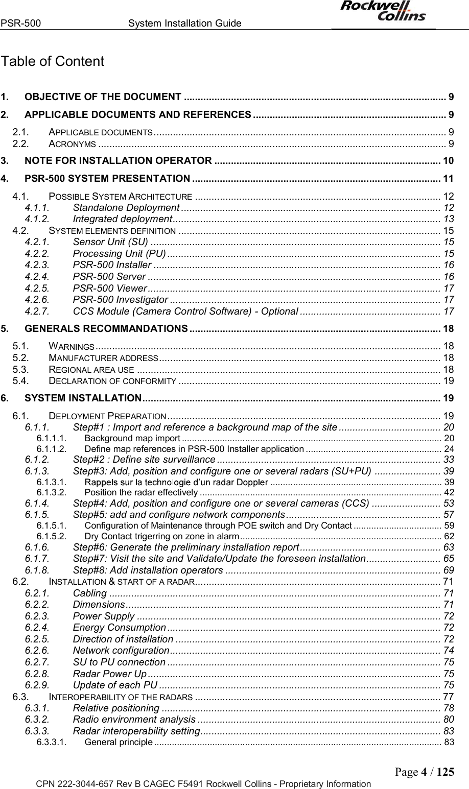 PSR-500  System Installation Guide  Page 4 / 125 CPN 222-3044-657 Rev B CAGEC F5491 Rockwell Collins - Proprietary Information Table of Content  1. OBJECTIVE OF THE DOCUMENT ............................................................................................... 9 2. APPLICABLE DOCUMENTS AND REFERENCES ...................................................................... 9 2.1. APPLICABLE DOCUMENTS .......................................................................................................... 9 2.2. ACRONYMS .............................................................................................................................. 9 3. NOTE FOR INSTALLATION OPERATOR .................................................................................. 10 4. PSR-500 SYSTEM PRESENTATION .......................................................................................... 11 4.1. POSSIBLE SYSTEM ARCHITECTURE ......................................................................................... 12 4.1.1. Standalone Deployment .............................................................................................. 12 4.1.2. Integrated deployment ................................................................................................. 13 4.2. SYSTEM ELEMENTS DEFINITION ............................................................................................... 15 4.2.1. Sensor Unit (SU) ......................................................................................................... 15 4.2.2. Processing Unit (PU) ................................................................................................... 15 4.2.3. PSR-500 Installer ........................................................................................................ 16 4.2.4. PSR-500 Server .......................................................................................................... 16 4.2.5. PSR-500 Viewer .......................................................................................................... 17 4.2.6. PSR-500 Investigator .................................................................................................. 17 4.2.7. CCS Module (Camera Control Software) - Optional ................................................... 17 5. GENERALS RECOMMANDATIONS ........................................................................................... 18 5.1. WARNINGS ............................................................................................................................. 18 5.2. MANUFACTURER ADDRESS ...................................................................................................... 18 5.3. REGIONAL AREA USE .............................................................................................................. 18 5.4. DECLARATION OF CONFORMITY ............................................................................................... 19 6. SYSTEM INSTALLATION ............................................................................................................ 19 6.1. DEPLOYMENT PREPARATION ................................................................................................... 19 6.1.1. Step#1 : Import and reference a background map of the site ..................................... 20 6.1.1.1. Background map import ....................................................................................................... 20 6.1.1.2. Define map references in PSR-500 Installer application ...................................................... 24 6.1.2. Step#2 : Define site surveillance ................................................................................. 33 6.1.3. Step#3: Add, position and configure one or several radars (SU+PU) ........................ 39 6.1.3.1.  .................................................................... 39 6.1.3.2. Position the radar effectively ................................................................................................ 42 6.1.4. Step#4: Add, position and configure one or several cameras (CCS) ......................... 53 6.1.5. Step#5: add and configure network components ........................................................ 57 6.1.5.1. Configuration of Maintenance through POE switch and Dry Contact ................................... 59 6.1.5.2. Dry Contact trigerring on zone in alarm ................................................................................ 62 6.1.6. Step#6: Generate the preliminary installation report ................................................... 63 6.1.7. Step#7: Visit the site and Validate/Update the foreseen installation ........................... 65 6.1.8. Step#8: Add installation operators .............................................................................. 69 6.2. INSTALLATION &amp; START OF A RADAR ......................................................................................... 71 6.2.1. Cabling ........................................................................................................................ 71 6.2.2. Dimensions .................................................................................................................. 71 6.2.3. Power Supply .............................................................................................................. 72 6.2.4. Energy Consumption ................................................................................................... 72 6.2.5. Direction of installation ................................................................................................ 72 6.2.6. Network configuration .................................................................................................. 74 6.2.7. SU to PU connection ................................................................................................... 75 6.2.8. Radar Power Up .......................................................................................................... 75 6.2.9. Update of each PU ...................................................................................................... 75 6.3. INTEROPERABILITY OF THE RADARS ......................................................................................... 77 6.3.1. Relative positioning ..................................................................................................... 78 6.3.2. Radio environment analysis ........................................................................................ 80 6.3.3. Radar interoperability setting ....................................................................................... 83 6.3.3.1. General principle .................................................................................................................. 83 