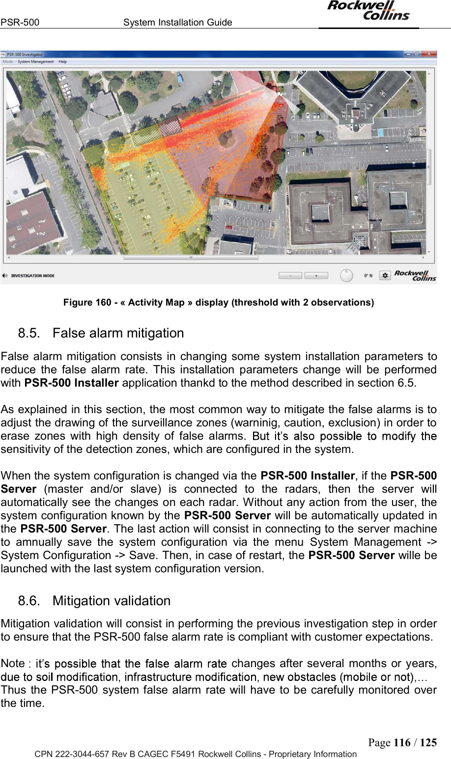 PSR-500  System Installation Guide  Page 116 / 125 CPN 222-3044-657 Rev B CAGEC F5491 Rockwell Collins - Proprietary Information   Figure 160 - « Activity Map » display (threshold with 2 observations) 8.5.  False alarm mitigation False alarm mitigation consists in changing some system installation parameters to reduce  the  false  alarm  rate.  This  installation  parameters  change will  be  performed with PSR-500 Installer application thankd to the method described in section 6.5.  As explained in this section, the most common way to mitigate the false alarms is to adjust the drawing of the surveillance zones (warninig, caution, exclusion) in order to erase  zones  with  high  density  of  false  alarms. sensitivity of the detection zones, which are configured in the system.  When the system configuration is changed via the PSR-500 Installer, if the PSR-500 Server  (master  and/or  slave)  is  connected  to  the  radars,  then  the  server  will automatically see the changes on each radar. Without any action from the user, the system configuration known by the PSR-500 Server will be automatically updated in the PSR-500 Server. The last action will consist in connecting to the server machine to  amnually  save  the  system  configuration  via  the  menu  System  Management  -&gt; System Configuration -&gt; Save. Then, in case of restart, the PSR-500 Server wille be launched with the last system configuration version. 8.6.  Mitigation validation Mitigation validation will consist in performing the previous investigation step in order to ensure that the PSR-500 false alarm rate is compliant with customer expectations.  Note  changes after several months or years,  Thus the PSR-500 system false alarm rate will have to be carefully monitored over the time.  