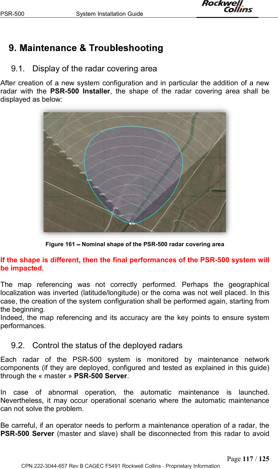 PSR-500  System Installation Guide  Page 117 / 125 CPN 222-3044-657 Rev B CAGEC F5491 Rockwell Collins - Proprietary Information 9.   9.1.  Display of the radar covering area After creation of a new system configuration and in particular the addition of a new radar  with  the  PSR-500  Installer,  the  shape  of  the  radar  covering  area  shall  be displayed as below:  Figure 161   Nominal shape of the PSR-500 radar covering area   If the shape is different, then the final performances of the PSR-500 system will be impacted.  The  map  referencing  was  not  correctly  performed.  Perhaps  the  geographical localization was inverted (latitude/longitude) or the coma was not well placed. In this case, the creation of the system configuration shall be performed again, starting from the beginning. Indeed, the map referencing and  its accuracy are the key points to  ensure system performances. 9.2.  Control the status of the deployed radars Each  radar  of  the  PSR-500  system  is  monitored  by  maintenance  network components (if they are deployed, configured and tested as explained in this guide) through the « master » PSR-500 Server.  In  case  of  abnormal  operation,  the  automatic  maintenance  is  launched. Nevertheless,  it  may  occur  operational  scenario  where  the  automatic  maintenance can not solve the problem.   Be carreful, if an operator needs to perform a maintenance operation of a radar, the PSR-500  Server (master and slave) shall be disconnected from this radar to avoid 