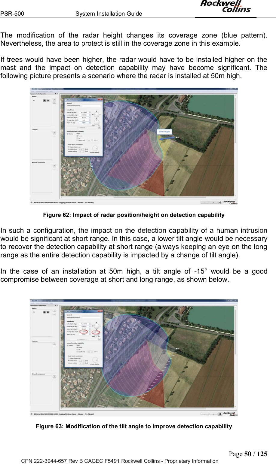 PSR-500  System Installation Guide  Page 50 / 125 CPN 222-3044-657 Rev B CAGEC F5491 Rockwell Collins - Proprietary Information The  modification  of  the  radar  height  changes  its  coverage  zone  (blue  pattern). Nevertheless, the area to protect is still in the coverage zone in this example.   If trees would have been higher, the radar would have to be installed higher on the mast  and  the  impact  on  detection  capability  may  have  become  significant.  The following picture presents a scenario where the radar is installed at 50m high.     Figure 62: Impact of radar position/height on detection capability  In such a  configuration, the  impact on  the detection capability of a human intrusion would be significant at short range. In this case, a lower tilt angle would be necessary to recover the detection capability at short range (always keeping an eye on the long range as the entire detection capability is impacted by a change of tilt angle).   In  the  case  of  an  installation  at  50m  high,  a  tilt  angle  of  -15°  would  be  a  good compromise between coverage at short and long range, as shown below.      Figure 63: Modification of the tilt angle to improve detection capability  