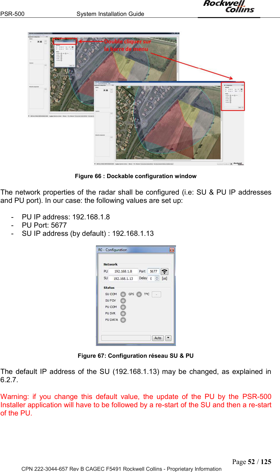 PSR-500  System Installation Guide  Page 52 / 125 CPN 222-3044-657 Rev B CAGEC F5491 Rockwell Collins - Proprietary Information   Figure 66 : Dockable configuration window   The network properties of the radar shall be configured (i.e: SU &amp; PU IP addresses and PU port). In our case: the following values are set up:  -  PU IP address: 192.168.1.8 -  PU Port: 5677 -  SU IP address (by default) : 192.168.1.13    Figure 67: Configuration réseau SU &amp; PU  The  default  IP  address of the  SU (192.168.1.13)  may  be  changed,  as  explained  in 6.2.7.   Warning:  if  you  change  this  default  value,  the  update  of  the  PU  by  the  PSR-500 Installer application will have to be followed by a re-start of the SU and then a re-start of the PU.   