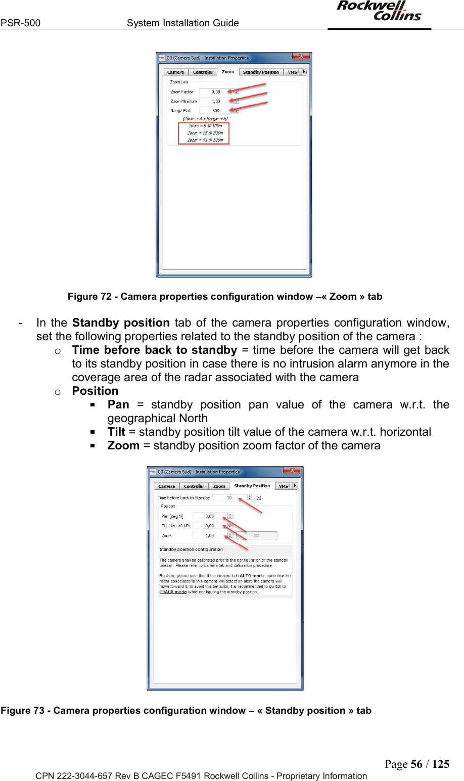 PSR-500  System Installation Guide  Page 56 / 125 CPN 222-3044-657 Rev B CAGEC F5491 Rockwell Collins - Proprietary Information   Figure 72 - Camera properties configuration window  « Zoom » tab  -  In  the  Standby position  tab of  the  camera  properties  configuration  window, set the following properties related to the standby position of the camera :  o Time before back to standby = time before the camera will get back to its standby position in case there is no intrusion alarm anymore in the coverage area of the radar associated with the camera o Position  Pan  =  standby  position  pan  value  of  the  camera  w.r.t.  the geographical North  Tilt = standby position tilt value of the camera w.r.t. horizontal  Zoom = standby position zoom factor of the camera     Figure 73 - Camera properties configuration window   « Standby position » tab  
