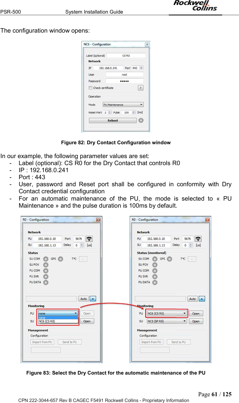 PSR-500  System Installation Guide  Page 61 / 125 CPN 222-3044-657 Rev B CAGEC F5491 Rockwell Collins - Proprietary Information The configuration window opens:    Figure 82: Dry Contact Configuration window  In our example, the following parameter values are set:  -  Label (optional): CS R0 for the Dry Contact that controls R0 -  IP : 192.168.0.241 -  Port : 443 -  User,  password  and  Reset  port  shall  be  configured  in  conformity  with  Dry Contact credential configuration -  For  an  automatic  maintenance  of  the  PU,  the  mode  is  selected  to  «  PU Maintenance » and the pulse duration is 100ms by default.    Figure 83: Select the Dry Contact for the automatic maintenance of the PU  