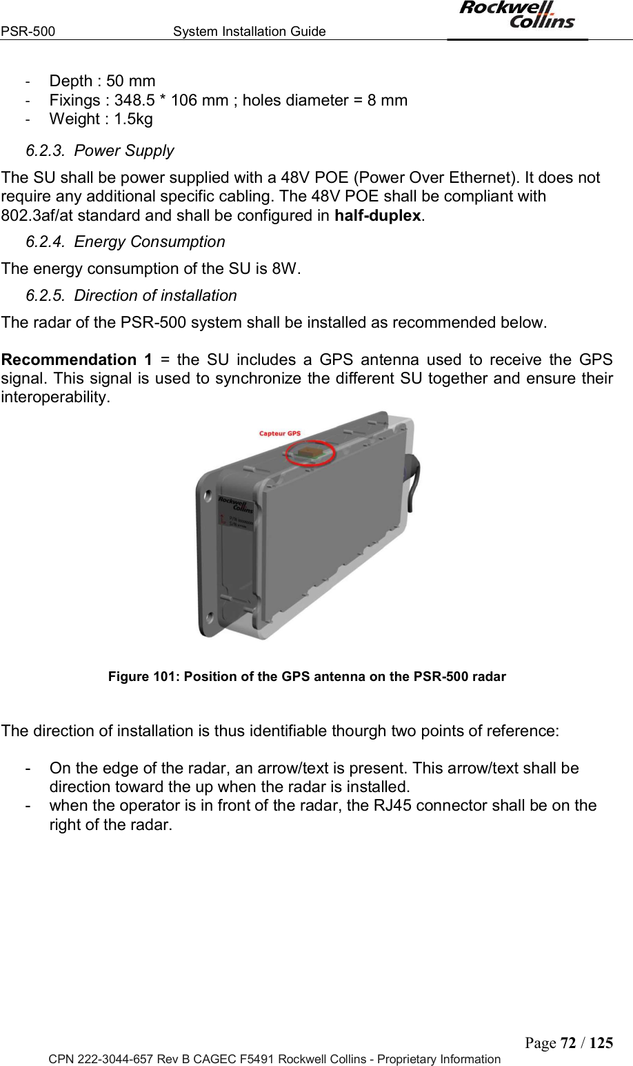 PSR-500  System Installation Guide  Page 72 / 125 CPN 222-3044-657 Rev B CAGEC F5491 Rockwell Collins - Proprietary Information -  Depth : 50 mm -  Fixings : 348.5 * 106 mm ; holes diameter = 8 mm -  Weight : 1.5kg 6.2.3.  Power Supply The SU shall be power supplied with a 48V POE (Power Over Ethernet). It does not require any additional specific cabling. The 48V POE shall be compliant with 802.3af/at standard and shall be configured in half-duplex. 6.2.4.  Energy Consumption The energy consumption of the SU is 8W. 6.2.5.  Direction of installation The radar of the PSR-500 system shall be installed as recommended below.   Recommendation  1  =  the  SU  includes  a  GPS  antenna  used  to  receive  the  GPS signal. This signal is used to synchronize the different SU together and ensure their interoperability.    Figure 101: Position of the GPS antenna on the PSR-500 radar   The direction of installation is thus identifiable thourgh two points of reference:  -  On the edge of the radar, an arrow/text is present. This arrow/text shall be direction toward the up when the radar is installed.  -  when the operator is in front of the radar, the RJ45 connector shall be on the right of the radar.  
