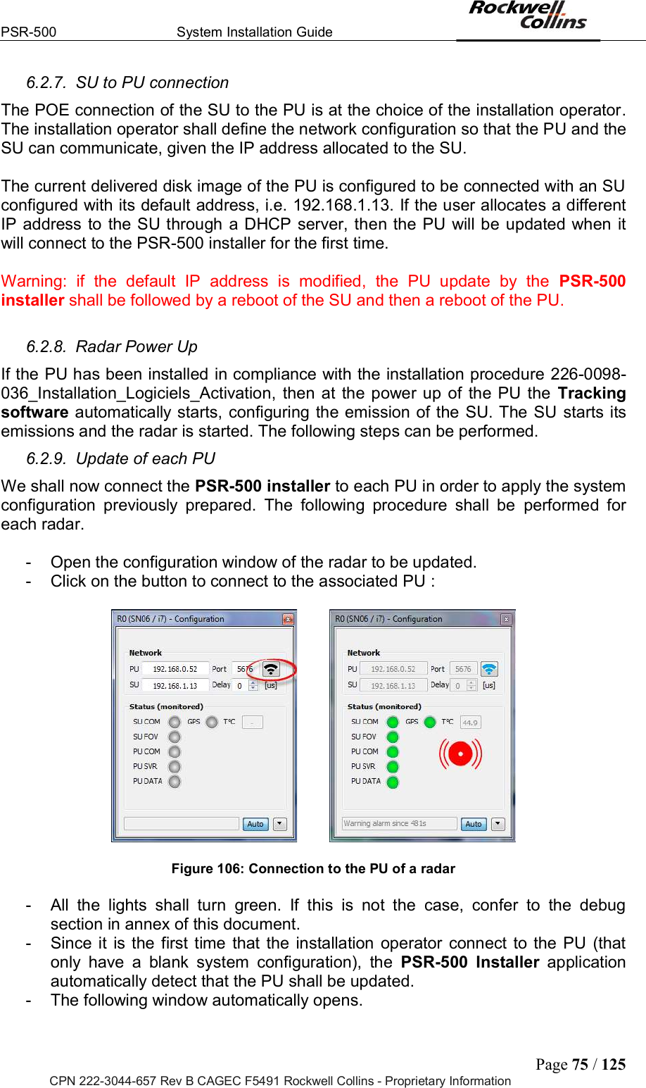 PSR-500  System Installation Guide  Page 75 / 125 CPN 222-3044-657 Rev B CAGEC F5491 Rockwell Collins - Proprietary Information 6.2.7.  SU to PU connection The POE connection of the SU to the PU is at the choice of the installation operator. The installation operator shall define the network configuration so that the PU and the SU can communicate, given the IP address allocated to the SU.   The current delivered disk image of the PU is configured to be connected with an SU configured with its default address, i.e. 192.168.1.13. If the user allocates a different IP address to the SU through a DHCP server, then the PU will be  updated when it will connect to the PSR-500 installer for the first time.   Warning:  if  the  default  IP  address  is  modified,  the  PU  update  by  the  PSR-500 installer shall be followed by a reboot of the SU and then a reboot of the PU.   6.2.8.  Radar Power Up  If the PU has been installed in compliance with the installation procedure 226-0098-036_Installation_Logiciels_Activation,  then  at  the power  up of  the  PU  the  Tracking software automatically starts, configuring the emission of the SU. The SU starts its emissions and the radar is started. The following steps can be performed.  6.2.9.  Update of each PU  We shall now connect the PSR-500 installer to each PU in order to apply the system configuration  previously  prepared.  The  following  procedure  shall  be  performed  for each radar.   -  Open the configuration window of the radar to be updated.  -  Click on the button to connect to the associated PU :             Figure 106: Connection to the PU of a radar  -  All  the  lights  shall  turn  green.  If  this  is  not  the  case,  confer  to  the  debug section in annex of this document. -  Since  it  is  the  first  time  that  the  installation  operator  connect  to the PU  (that only  have  a  blank  system  configuration),  the  PSR-500  Installer  application automatically detect that the PU shall be updated.  -  The following window automatically opens.   