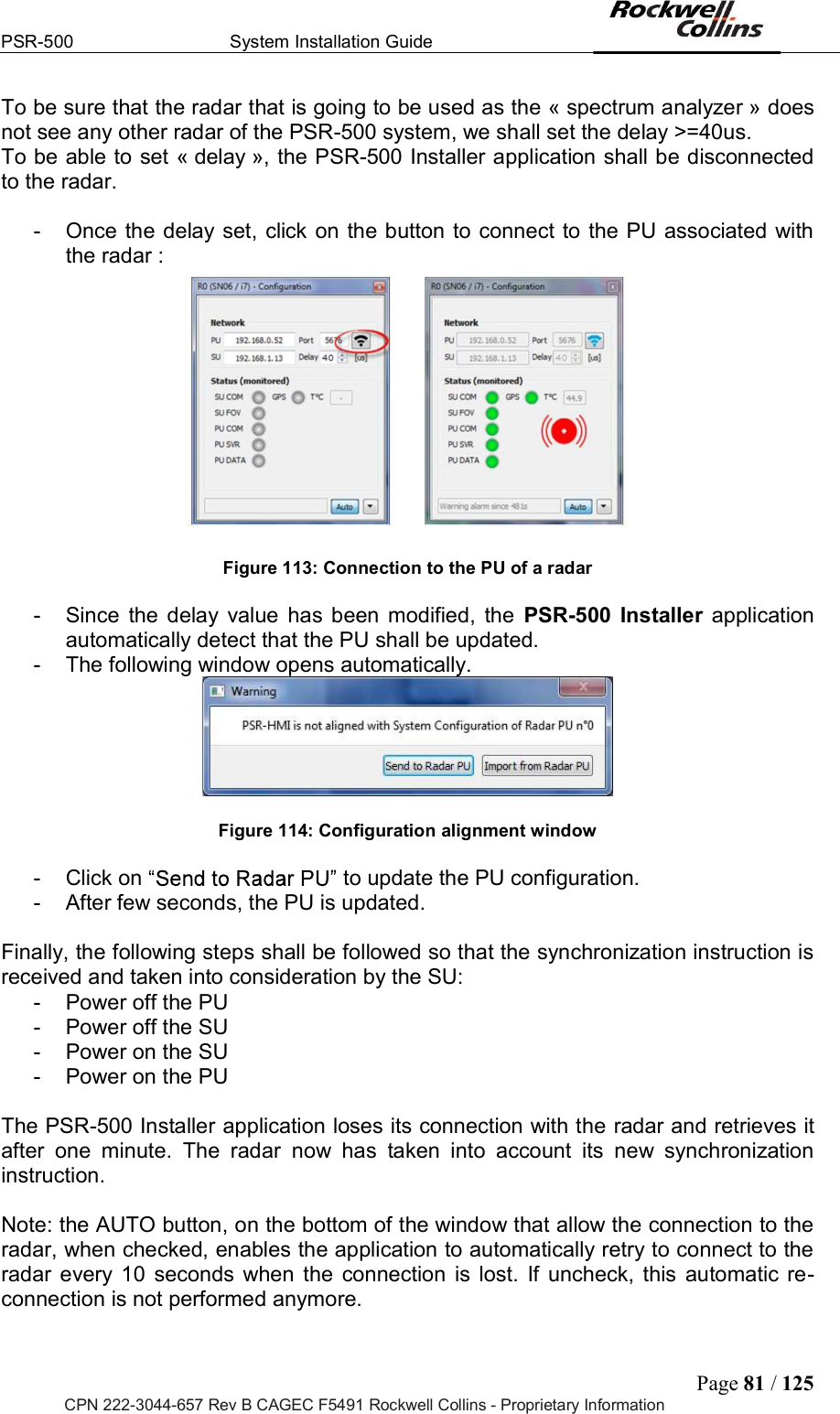 PSR-500  System Installation Guide  Page 81 / 125 CPN 222-3044-657 Rev B CAGEC F5491 Rockwell Collins - Proprietary Information To be sure that the radar that is going to be used as the « spectrum analyzer » does not see any other radar of the PSR-500 system, we shall set the delay &gt;=40us.  To be able to set « delay », the PSR-500 Installer application shall be disconnected to the radar.  -  Once the delay set,  click  on the button to connect to the PU associated with the radar :           Figure 113: Connection to the PU of a radar  -  Since  the  delay  value  has  been  modified,  the  PSR-500 Installer  application automatically detect that the PU shall be updated.  -  The following window opens automatically.    Figure 114: Configuration alignment window   -  Click on  to update the PU configuration.  -  After few seconds, the PU is updated.   Finally, the following steps shall be followed so that the synchronization instruction is received and taken into consideration by the SU:  -  Power off the PU -  Power off the SU -  Power on the SU -  Power on the PU  The PSR-500 Installer application loses its connection with the radar and retrieves it after  one  minute.  The  radar  now  has  taken  into  account  its  new  synchronization instruction.   Note: the AUTO button, on the bottom of the window that allow the connection to the radar, when checked, enables the application to automatically retry to connect to the radar  every  10  seconds  when  the  connection  is  lost.  If  uncheck,  this  automatic re-connection is not performed anymore.   