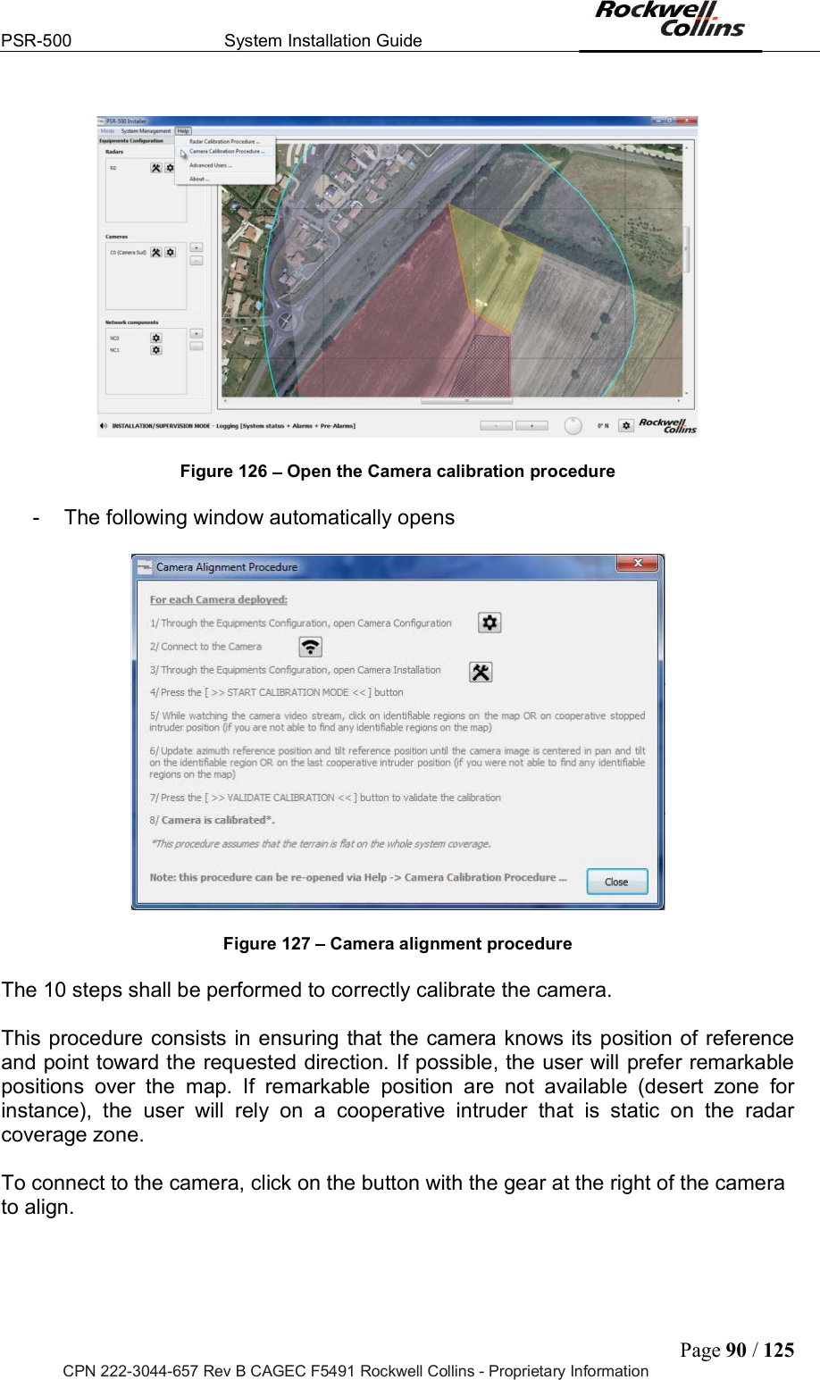 PSR-500  System Installation Guide  Page 90 / 125 CPN 222-3044-657 Rev B CAGEC F5491 Rockwell Collins - Proprietary Information    Figure 126   Open the Camera calibration procedure  -  The following window automatically opens    Figure 127   Camera alignment procedure  The 10 steps shall be performed to correctly calibrate the camera.   This procedure consists in ensuring that the camera knows its position of reference and point toward the requested direction. If possible, the user will prefer remarkable positions  over  the  map.  If  remarkable  position  are  not  available  (desert  zone  for instance),  the  user  will  rely  on  a  cooperative  intruder  that  is  static  on  the  radar coverage zone.   To connect to the camera, click on the button with the gear at the right of the camera to align.  