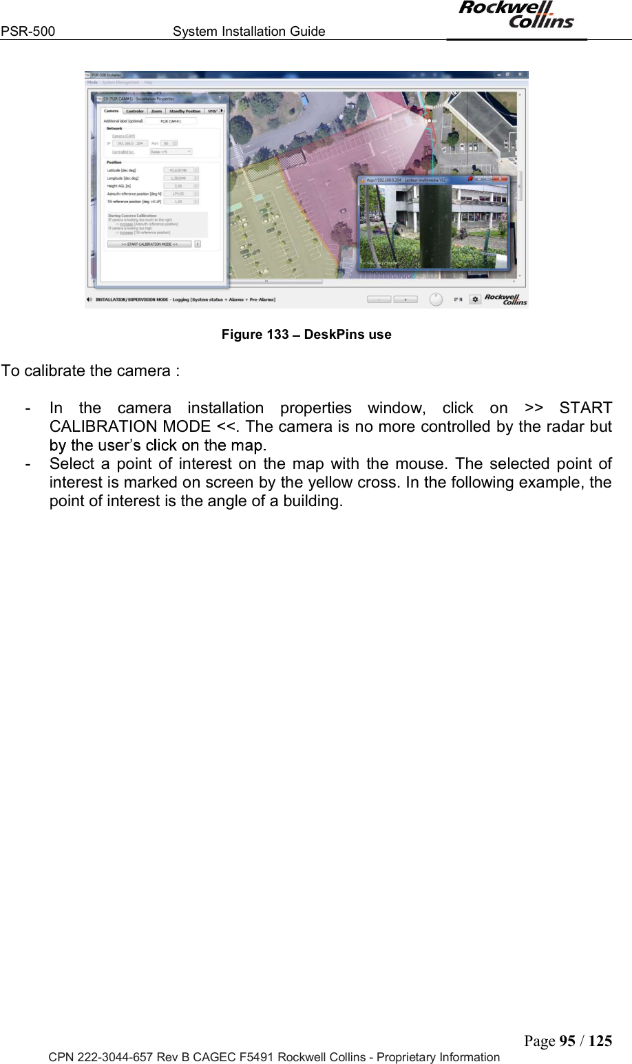 PSR-500  System Installation Guide  Page 95 / 125 CPN 222-3044-657 Rev B CAGEC F5491 Rockwell Collins - Proprietary Information   Figure 133   DeskPins use  To calibrate the camera :  -  In  the  camera  installation  properties  window,  click  on  &gt;&gt;  START CALIBRATION MODE &lt;&lt;. The camera is no more controlled by the radar but  -  Select  a  point  of  interest  on  the  map  with  the  mouse.  The  selected  point  of interest is marked on screen by the yellow cross. In the following example, the point of interest is the angle of a building.  