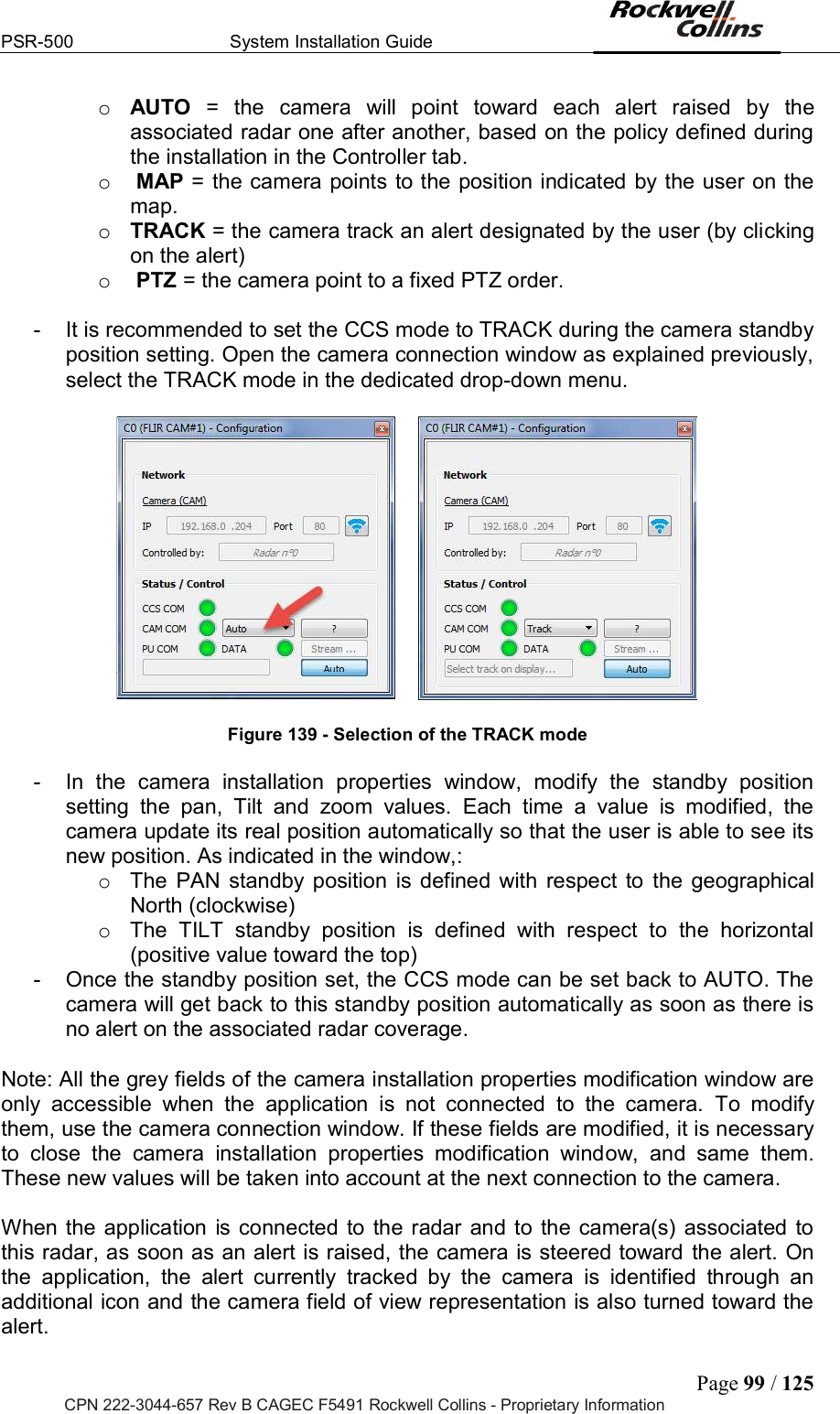 PSR-500  System Installation Guide  Page 99 / 125 CPN 222-3044-657 Rev B CAGEC F5491 Rockwell Collins - Proprietary Information o AUTO  =  the  camera  will  point  toward  each  alert  raised  by  the associated radar one after another, based on the policy defined during the installation in the Controller tab. o  MAP = the camera points to the position indicated by the user on the map. o TRACK = the camera track an alert designated by the user (by clicking on the alert) o  PTZ = the camera point to a fixed PTZ order.   -  It is recommended to set the CCS mode to TRACK during the camera standby position setting. Open the camera connection window as explained previously, select the TRACK mode in the dedicated drop-down menu.          Figure 139 - Selection of the TRACK mode  -  In  the  camera  installation  properties  window,  modify  the  standby  position setting  the  pan,  Tilt  and  zoom  values.  Each  time  a  value  is  modified,  the camera update its real position automatically so that the user is able to see its new position. As indicated in the window,: o  The  PAN  standby position  is  defined  with  respect  to  the  geographical North (clockwise) o  The  TILT  standby  position  is  defined  with  respect  to  the  horizontal (positive value toward the top)  -  Once the standby position set, the CCS mode can be set back to AUTO. The camera will get back to this standby position automatically as soon as there is no alert on the associated radar coverage.   Note: All the grey fields of the camera installation properties modification window are only  accessible  when  the  application  is  not  connected  to  the  camera.  To  modify them, use the camera connection window. If these fields are modified, it is necessary to  close  the  camera  installation  properties  modification  window,  and  same  them. These new values will be taken into account at the next connection to the camera.   When the  application  is connected  to the radar and to  the  camera(s) associated to this radar, as soon as an alert is raised, the camera is steered toward the alert. On the  application,  the  alert  currently  tracked  by  the  camera  is  identified  through  an additional icon and the camera field of view representation is also turned toward the alert.  