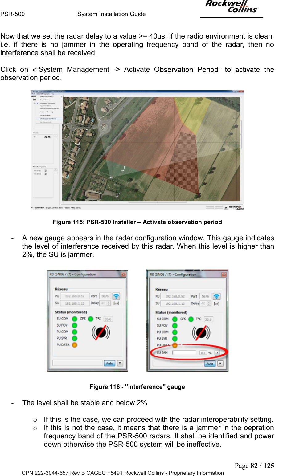 PSR-500  System Installation Guide  Page 82 / 125 CPN 222-3044-657 Rev B CAGEC F5491 Rockwell Collins - Proprietary Information Now that we set the radar delay to a value &gt;= 40us, if the radio environment is clean, i.e.  if  there  is  no  jammer  in  the  operating  frequency  band  of  the  radar,  then  no interference shall be received.   Click  on  « System  Management  -&gt;  Activate  Oobservation period.     Figure 115: PSR-500 Installer   Activate observation period  -  A new gauge appears in the radar configuration window. This gauge indicates the level of interference received by this radar. When this level is higher than 2%, the SU is jammer.              Figure 116 - &quot;interference&quot; gauge  -  The level shall be stable and below 2%   o  If this is the case, we can proceed with the radar interoperability setting. o  If this is not the case, it means that there is a jammer in the oepration frequency band of the PSR-500 radars. It shall be identified and power down otherwise the PSR-500 system will be ineffective.  