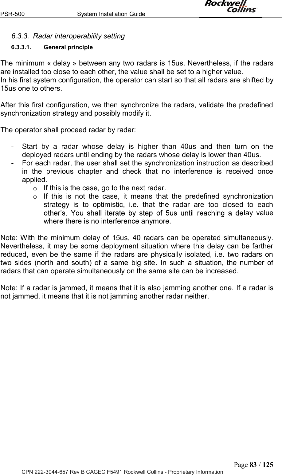 PSR-500  System Installation Guide  Page 83 / 125 CPN 222-3044-657 Rev B CAGEC F5491 Rockwell Collins - Proprietary Information 6.3.3.  Radar interoperability setting 6.3.3.1.  General principle   The minimum « delay » between any two radars is 15us. Nevertheless, if the radars are installed too close to each other, the value shall be set to a higher value.  In his first system configuration, the operator can start so that all radars are shifted by 15us one to others.  After this first configuration, we then synchronize the radars, validate the predefined synchronization strategy and possibly modify it.   The operator shall proceed radar by radar:  -  Start  by  a  radar  whose  delay  is  higher  than  40us  and  then  turn  on  the deployed radars until ending by the radars whose delay is lower than 40us.  -  For each radar, the user shall set the synchronization instruction as described in  the  previous  chapter  and  check  that  no  interference  is  received  once applied.  o  If this is the case, go to the next radar.  o  If  this  is  not  the  case,  it  means  that  the  predefined  synchronization strategy  is  to  optimistic,  i.e.  that  the  radar  are  too  closed  to  each lay  value where there is no interference anymore.   Note: With the  minimum  delay of  15us, 40  radars can be operated simultaneously. Nevertheless, it may be  some deployment situation where this delay can be farther reduced,  even  be  the  same  if  the  radars  are  physically  isolated,  i.e.  two  radars  on two  sides  (north  and  south)  of  a  same  big  site.  In  such  a  situation,  the  number  of radars that can operate simultaneously on the same site can be increased.   Note: If a radar is jammed, it means that it is also jamming another one. If a radar is not jammed, it means that it is not jamming another radar neither.         