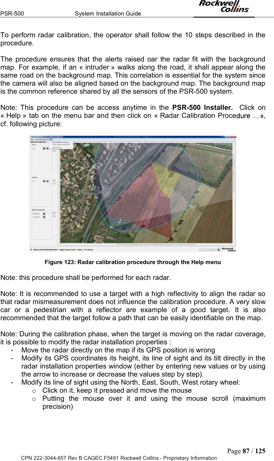 PSR-500  System Installation Guide  Page 87 / 125 CPN 222-3044-657 Rev B CAGEC F5491 Rockwell Collins - Proprietary Information To perform radar calibration, the operator shall follow the  10 steps described in the procedure.   The  procedure  ensures  that  the  alerts  raised  oar  the  radar  fit  with  the  background map. For example, if an « intruder » walks along the road, it shall appear along the same road on the background map. This correlation is essential for the system since the camera will also be aligned based on the background map. The background map is the common reference shared by all the sensors of the PSR-500 system.   Note:  This  procedure  can  be  access  anytime  in  the  PSR-500  Installer.    Click  on « Help » tab on the menu bar and then click on  « Radar Calibration Proce , cf. following picture:    Figure 123: Radar calibration procedure through the Help menu  Note: this procedure shall be performed for each radar.   Note: It is recommended to use a target with a high reflectivity to align the radar so that radar mismeasurement does not influence the calibration procedure. A very slow car  or  a  pedestrian  with  a  reflector  are  example  of  a  good  target.  It  is  also recommended that the target follow a path that can be easily identifiable on the map.   Note: During the calibration phase, when the target is moving on the radar coverage, it is possible to modify the radar installation properties :  -  Move the radar directly on the map if its GPS position is wrong -  Modify its GPS coordinates its height, its line of sight and its tilt directly in the radar installation properties window (either by entering new values or by using the arrow to increase or decrease the values step by step).  -  Modify its line of sight using the North, East, South, West rotary wheel:  o  Click on it, keep it pressed and move the mouse o  Putting  the  mouse  over  it  and  using  the  mouse  scroll  (maximum precision)  