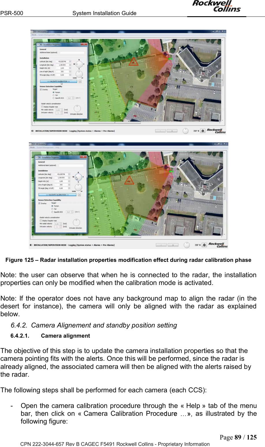 PSR-500  System Installation Guide  Page 89 / 125 CPN 222-3044-657 Rev B CAGEC F5491 Rockwell Collins - Proprietary Information     Figure 125   Radar installation properties modification effect during radar calibration phase  Note:  the user  can observe that when he  is connected  to the radar,  the installation properties can only be modified when the calibration mode is activated.   Note:  If  the  operator does not  have any  background map  to  align the  radar  (in the desert  for  instance),  the  camera  will  only  be  aligned  with  the  radar  as  explained below. 6.4.2.  Camera Alignement and standby position setting 6.4.2.1.  Camera alignment  The objective of this step is to update the camera installation properties so that the camera pointing fits with the alerts. Once this will be performed, since the radar is already aligned, the associated camera will then be aligned with the alerts raised by the radar.   The following steps shall be performed for each camera (each CCS):  -  Open the camera calibration procedure through the « Help » tab of the menu bar,  then  click  on  « Camera  Calibration  Proce as  illustrated  by  the following figure: 