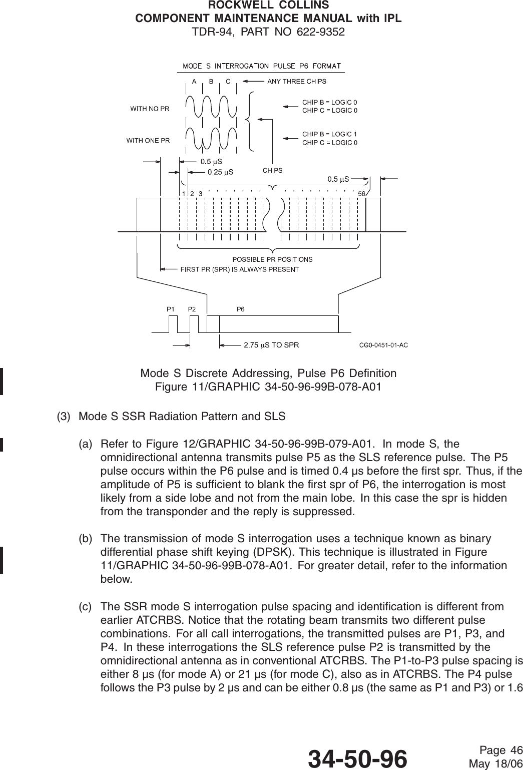 ROCKWELL COLLINSCOMPONENT MAINTENANCE MANUAL with IPLTDR-94, PART NO 622-9352Mode S Discrete Addressing, Pulse P6 DefinitionFigure 11/GRAPHIC 34-50-96-99B-078-A01(3) Mode S SSR Radiation Pattern and SLS(a) Refer to Figure 12/GRAPHIC 34-50-96-99B-079-A01. In mode S, theomnidirectional antenna transmits pulse P5 as the SLS reference pulse. The P5pulse occurs within the P6 pulse and is timed 0.4 μs before the first spr. Thus, if theamplitude of P5 is sufficient to blank the first spr of P6, the interrogation is mostlikely from a side lobe and not from the main lobe. In this case the spr is hiddenfrom the transponder and the reply is suppressed.(b) The transmission of mode S interrogation uses a technique known as binarydifferential phase shift keying (DPSK). This technique is illustrated in Figure11/GRAPHIC 34-50-96-99B-078-A01. For greater detail, refer to the informationbelow.(c) The SSR mode S interrogation pulse spacing and identification is different fromearlier ATCRBS. Notice that the rotating beam transmits two different pulsecombinations. For all call interrogations, the transmitted pulses are P1, P3, andP4. In these interrogations the SLS reference pulse P2 is transmitted by theomnidirectional antenna as in conventional ATCRBS. The P1-to-P3 pulse spacing iseither 8 μs (for mode A) or 21 μs (for mode C), also as in ATCRBS. The P4 pulsefollows the P3 pulse by 2 μs and can be either 0.8 μs (the same as P1 and P3) or 1.634-50-96 Page 46May 18/06