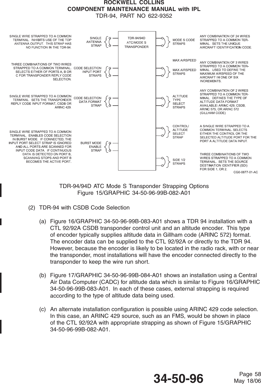 ROCKWELL COLLINSCOMPONENT MAINTENANCE MANUAL with IPLTDR-94, PART NO 622-9352TDR-94/94D ATC Mode S Transponder Strapping OptionsFigure 15/GRAPHIC 34-50-96-99B-082-A01(2) TDR-94 with CSDB Code Selection(a) Figure 16/GRAPHIC 34-50-96-99B-083-A01 shows a TDR 94 installation with aCTL 92/92A CSDB transponder control unit and an altitude encoder. This typeof encoder typically supplies altitude data in Gillham code (ARINC 572) format.The encoder data can be supplied to the CTL 92/92A or directly to the TDR 94.However, because the encoder is likely to be located in the radio rack, with or nearthe transponder, most installations will have the encoder connected directly to thetransponder to keep the wire run short.(b) Figure 17/GRAPHIC 34-50-96-99B-084-A01 shows an installation using a CentralAir Data Computer (CADC) for altitude data which is similar to Figure 16/GRAPHIC34-50-96-99B-083-A01. In each of these cases, external strapping is requiredaccording to the type of altitude data being used.(c) An alternate installation configuration is possible using ARINC 429 code selection.In this case, an ARINC 429 source, such as an FMS, would be shown in placeof the CTL 92/92A with appropriate strapping as shown of Figure 15/GRAPHIC34-50-96-99B-082-A01.34-50-96 Page 58May 18/06