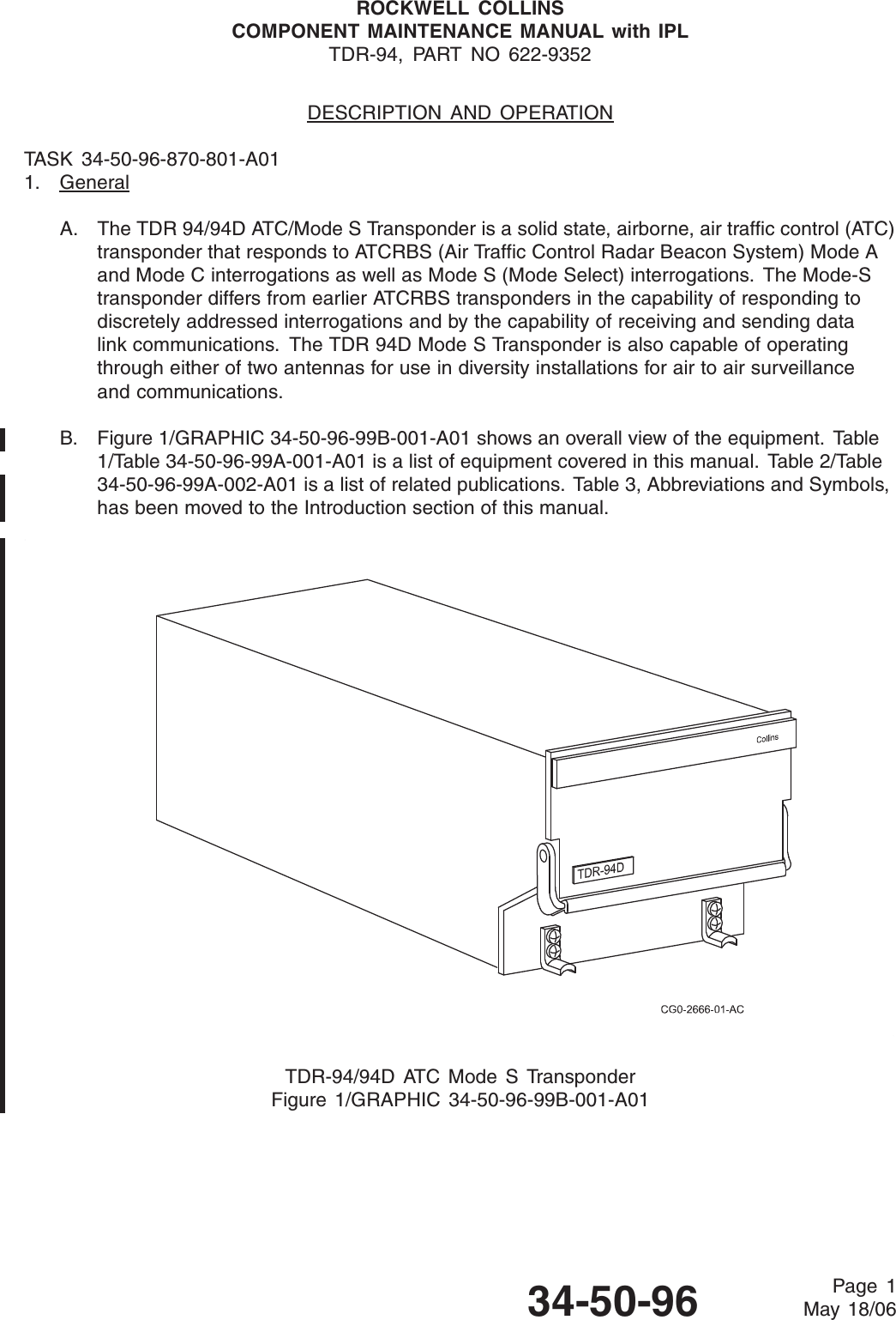 ROCKWELL COLLINSCOMPONENT MAINTENANCE MANUAL with IPLTDR-94, PART NO 622-9352DESCRIPTION AND OPERATIONTASK 34-50-96-870-801-A011. GeneralA. The TDR 94/94D ATC/Mode S Transponder is a solid state, airborne, air traffic control (ATC)transponder that responds to ATCRBS (Air Traffic Control Radar Beacon System) Mode Aand Mode C interrogations as well as Mode S (Mode Select) interrogations. The Mode-Stransponder differs from earlier ATCRBS transponders in the capability of responding todiscretely addressed interrogations and by the capability of receiving and sending datalink communications. The TDR 94D Mode S Transponder is also capable of operatingthrough either of two antennas for use in diversity installations for air to air surveillanceand communications.B. Figure 1/GRAPHIC 34-50-96-99B-001-A01 shows an overall view of the equipment. Table1/Table 34-50-96-99A-001-A01 is a list of equipment covered in this manual. Table 2/Table34-50-96-99A-002-A01 is a list of related publications. Table 3, Abbreviations and Symbols,has been moved to the Introduction section of this manual.TDR-94/94D ATC Mode S TransponderFigure 1/GRAPHIC 34-50-96-99B-001-A0134-50-96 Page 1May 18/06