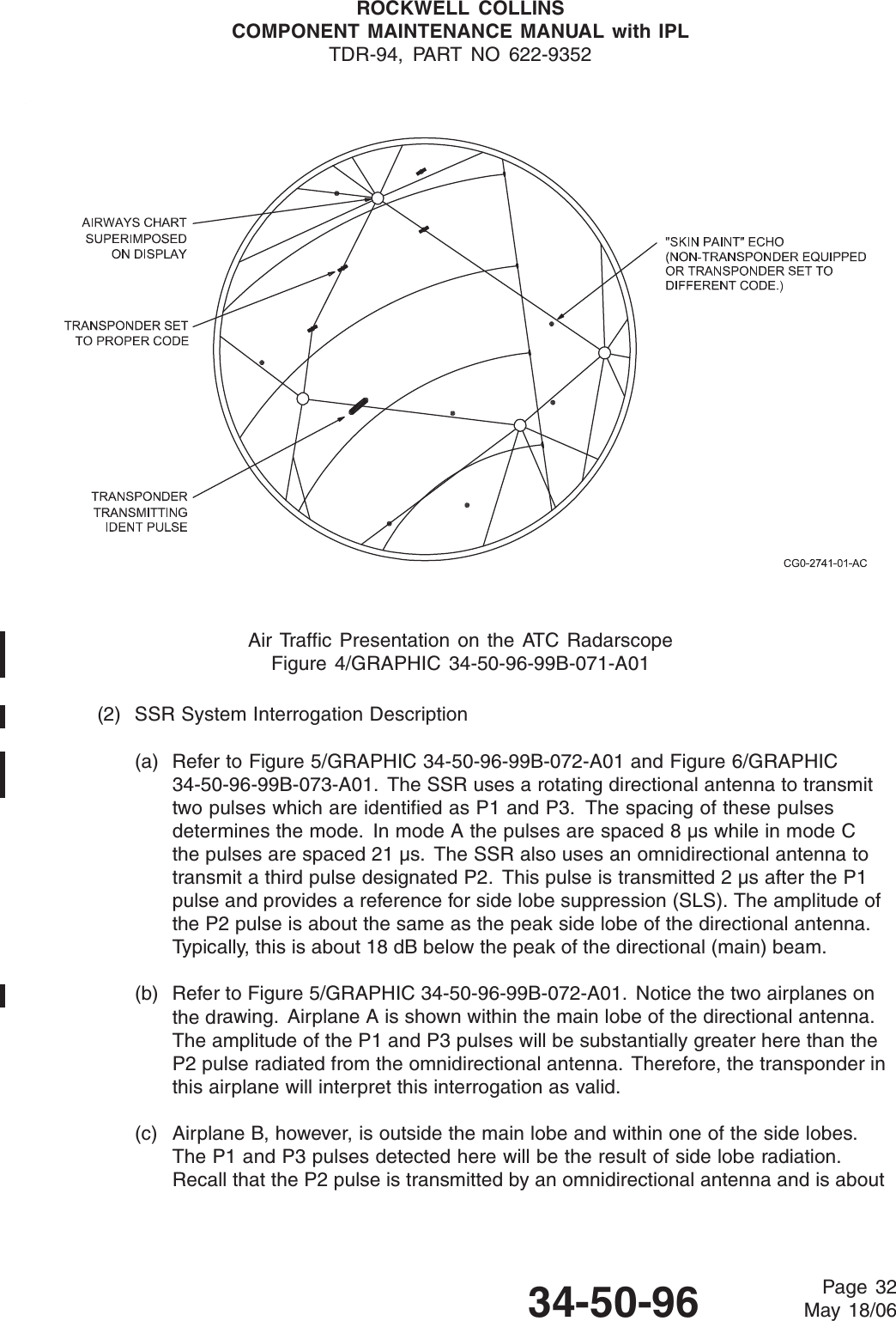 ROCKWELL COLLINSCOMPONENT MAINTENANCE MANUAL with IPLTDR-94, PART NO 622-9352Air Traffic Presentation on the ATC RadarscopeFigure 4/GRAPHIC 34-50-96-99B-071-A01(2) SSR System Interrogation Description(a) Refer to Figure 5/GRAPHIC 34-50-96-99B-072-A01 and Figure 6/GRAPHIC34-50-96-99B-073-A01. The SSR uses a rotating directional antenna to transmittwo pulses which are identified as P1 and P3. The spacing of these pulsesdetermines the mode. In mode A the pulses are spaced 8 μs while in mode Cthe pulses are spaced 21 μs. The SSR also uses an omnidirectional antenna totransmit a third pulse designated P2. This pulse is transmitted 2 μs after the P1pulse and provides a reference for side lobe suppression (SLS). The amplitude ofthe P2 pulse is about the same as the peak side lobe of the directional antenna.Ty p i c ally, this is about 18 dB below the peak of the directional (main) beam.(b) Refer to Figure 5/GRAPHIC 34-50-96-99B-072-A01. Notice the two airplanes onthe drawing. Airplane A is shown within the main lobe of the directional antenna.The amplitude of the P1 and P3 pulses will be substantially greater here than theP2 pulse radiated from the omnidirectional antenna. Therefore, the transponder inthis airplane will interpret this interrogation as valid.(c) Airplane B, however, is outside the main lobe and within one of the side lobes.The P1 and P3 pulses detected here will be the result of side lobe radiation.Recall that the P2 pulse is transmitted by an omnidirectional antenna and is about34-50-96 Page 32May 18/06