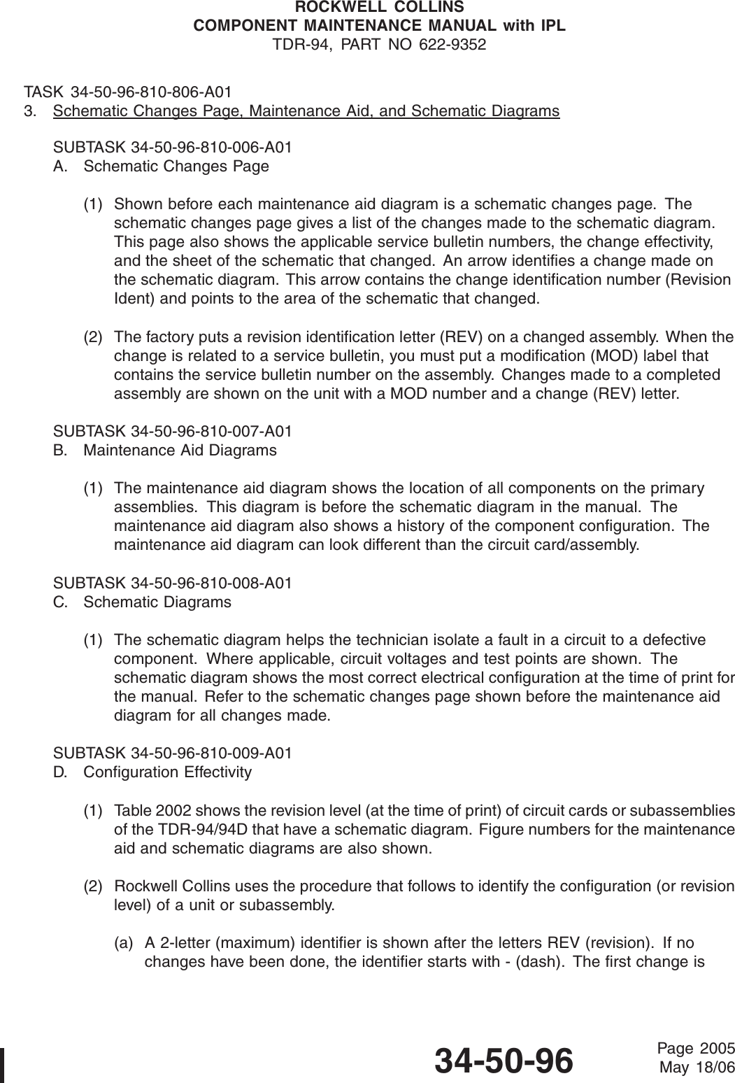 ROCKWELL COLLINSCOMPONENT MAINTENANCE MANUAL with IPLTDR-94, PART NO 622-9352TASK 34-50-96-810-806-A013. Schematic Changes Page, Maintenance Aid, and Schematic DiagramsSUBTASK 34-50-96-810-006-A01A. Schematic Changes Page(1) Shown before each maintenance aid diagram is a schematic changes page. Theschematic changes page gives a list of the changes made to the schematic diagram.This page also shows the applicable service bulletin numbers, the change effectivity,and the sheet of the schematic that changed. An arrow identifies a change made onthe schematic diagram. This arrow contains the change identification number (RevisionIdent) and points to the area of the schematic that changed.(2) The factory puts a revision identification letter (REV) on a changed assembly. When thechange is related to a service bulletin, you must put a modification (MOD) label thatcontains the service bulletin number on the assembly. Changes made to a completedassembly are shown on the unit with a MOD number and a change (REV) letter.SUBTASK 34-50-96-810-007-A01B. Maintenance Aid Diagrams(1) The maintenance aid diagram shows the location of all components on the primaryassemblies. This diagram is before the schematic diagram in the manual. Themaintenance aid diagram also shows a history of the component configuration. Themaintenance aid diagram can look different than the circuit card/assembly.SUBTASK 34-50-96-810-008-A01C. Schematic Diagrams(1) The schematic diagram helps the technician isolate a fault in a circuit to a defectivecomponent. Where applicable, circuit voltages and test points are shown. Theschematic diagram shows the most correct electrical configuration at the time of print forthe manual. Refer to the schematic changes page shown before the maintenance aiddiagram for all changes made.SUBTASK 34-50-96-810-009-A01D. Configuration Effectivity(1) Table 2002 shows the revision level (at the time of print) of circuit cards or subassembliesof the TDR-94/94D that have a schematic diagram. Figure numbers for the maintenanceaid and schematic diagrams are also shown.(2) Rockwell Collins uses the procedure that follows to identify the configuration (or revisionlevel) of a unit or subassembly.(a) A 2-letter (maximum) identifier is shown after the letters REV (revision). If nochanges have been done, the identifier starts with - (dash). The first change is34-50-96 Page 2005May 18/06