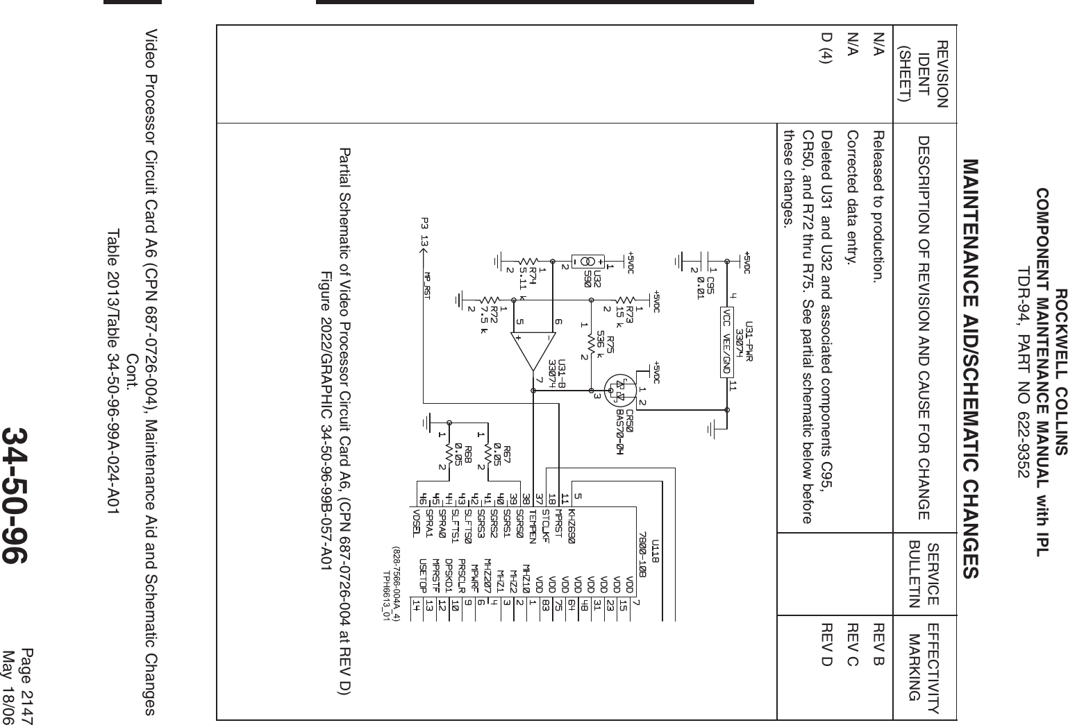 ROCKWELL COLLINSCOMPONENT MAINTENANCE MANUAL with IPLTDR-94, PART NO 622-9352MAINTENANCE AID/SCHEMATIC CHANGESREVISIONIDENT(SHEET)DESCRIPTION OF REVISION AND CAUSE FOR CHANGE SERVICEBULLETINEFFECTIVITYMARKINGN/A Released to production. REV BN/A Corrected data entry. REV CD (4) Deleted U31 and U32 and associated components C95,CR50, and R72 thru R75. See partial schematic below beforethese changes.REV DPartial Schematic of Video Processor Circuit Card A6, (CPN 687-0726-004 at REV D)Figure 2022/GRAPHIC 34-50-96-99B-057-A01Video Processor Circuit Card A6 (CPN 687-0726-004), Maintenance Aid and Schematic ChangesCont.Table 2013/Table 34-50-96-99A-024-A0134-50-96 Page 2147May 18/06