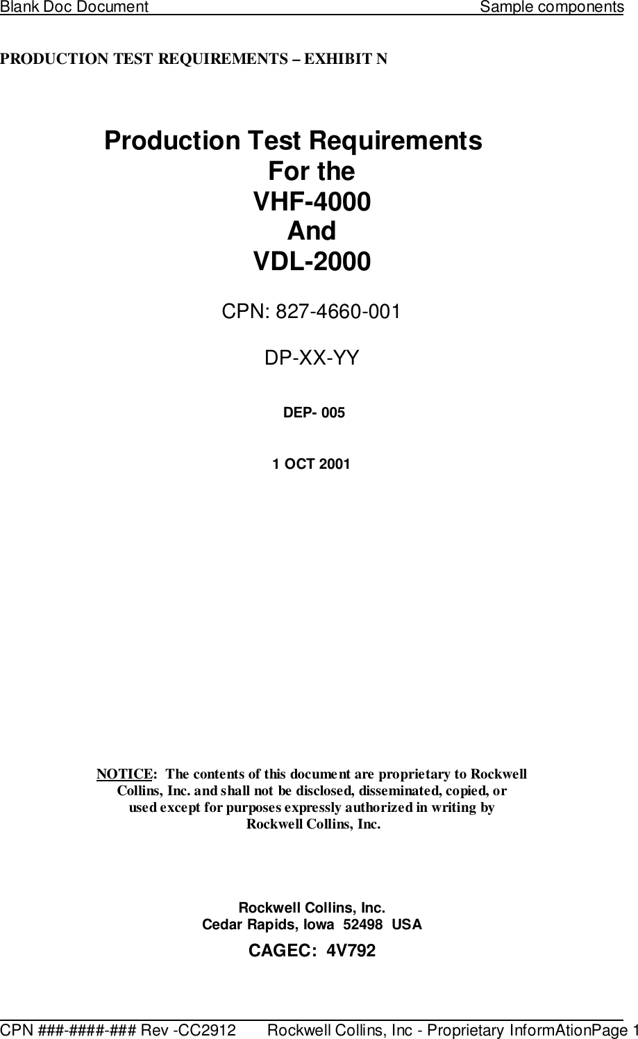 Blank Doc Document                                                                             Sample components                                                                                                                                                CPN ###-####-### Rev -CC2912       Rockwell Collins, Inc - Proprietary InformAtionPage 1PRODUCTION TEST REQUIREMENTS – EXHIBIT NProduction Test RequirementsFor theVHF-4000AndVDL-2000CPN: 827-4660-001DP-XX-YY DEP- 0051 OCT 2001NOTICE:  The contents of this document are proprietary to RockwellCollins, Inc. and shall not be disclosed, disseminated, copied, orused except for purposes expressly authorized in writing by Rockwell Collins, Inc.Rockwell Collins, Inc.Cedar Rapids, Iowa  52498  USACAGEC:  4V792