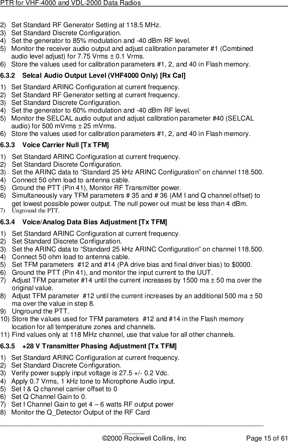 PTR for VHF-4000 and VDL-2000 Data Radios                                                                                ____________________________________________________________________________©2000 Rockwell Collins, Inc Page 15 of 612)  Set Standard RF Generator Setting at 118.5 MHz.3)  Set Standard Discrete Configuration.4)  Set the generator to 85% modulation and -40 dBm RF level.5)  Monitor the receiver audio output and adjust calibration parameter #1 (Combinedaudio level adjust) for 7.75 Vrms ± 0.1 Vrms.6)  Store the values used for calibration parameters #1, 2, and 40 in Flash memory.6.3.2  Selcal Audio Output Level (VHF4000 Only) [Rx Cal]1)  Set Standard ARINC Configuration at current frequency.2)  Set Standard RF Generator setting at current frequency.3)  Set Standard Discrete Configuration.4)  Set the generator to 60% modulation and -40 dBm RF level.5)  Monitor the SELCAL audio output and adjust calibration parameter #40 (SELCALaudio) for 500 mVrms ± 25 mVrms.6)  Store the values used for calibration parameters #1, 2, and 40 in Flash memory.6.3.3  Voice Carrier Null [Tx TFM]1)  Set Standard ARINC Configuration at current frequency.2)  Set Standard Discrete Configuration.3)  Set the ARINC data to “Standard 25 kHz ARINC Configuration” on channel 118.500.4)  Connect 50 ohm load to antenna cable.5)  Ground the PTT (Pin 41), Monitor RF Transmitter power.6)  Simultaneously vary TFM parameters # 35 and # 36 (AM I and Q channel offset) toget lowest possible power output. The null power out must be less than 4 dBm.7) Unground the PTT.6.3.4  Voice/Analog Data Bias Adjustment [Tx TFM]1)  Set Standard ARINC Configuration at current frequency.2)  Set Standard Discrete Configuration.3)  Set the ARINC data to “Standard 25 kHz ARINC Configuration” on channel 118.500.4)  Connect 50 ohm load to antenna cable.5)  Set TFM parameters  #12 and #14 (PA drive bias and final driver bias) to $0000.6)  Ground the PTT (Pin 41), and monitor the input current to the UUT.7)  Adjust TFM parameter #14 until the current increases by 1500 ma ± 50 ma over theoriginal value.8)  Adjust TFM parameter  #12 until the current increases by an additional 500 ma ± 50ma over the value in step 8.9)  Unground the PTT.10) Store the values used for TFM parameters  #12 and #14 in the Flash memorylocation for all temperature zones and channels.11) Find values only at 118 MHz channel, use that value for all other channels.6.3.5  +28 V Transmitter Phasing Adjustment [Tx TFM]1)  Set Standard ARINC Configuration at current frequency.2)  Set Standard Discrete Configuration.3)  Verify power supply input voltage is 27.5 +/- 0.2 Vdc.4)  Apply 0.7 Vrms, 1 kHz tone to Microphone Audio input.5)  Set I &amp; Q channel carrier offset to 06)  Set Q Channel Gain to 0.7)  Set I Channel Gain to get 4 – 6 watts RF output power8)  Monitor the Q_Detector Output of the RF Card