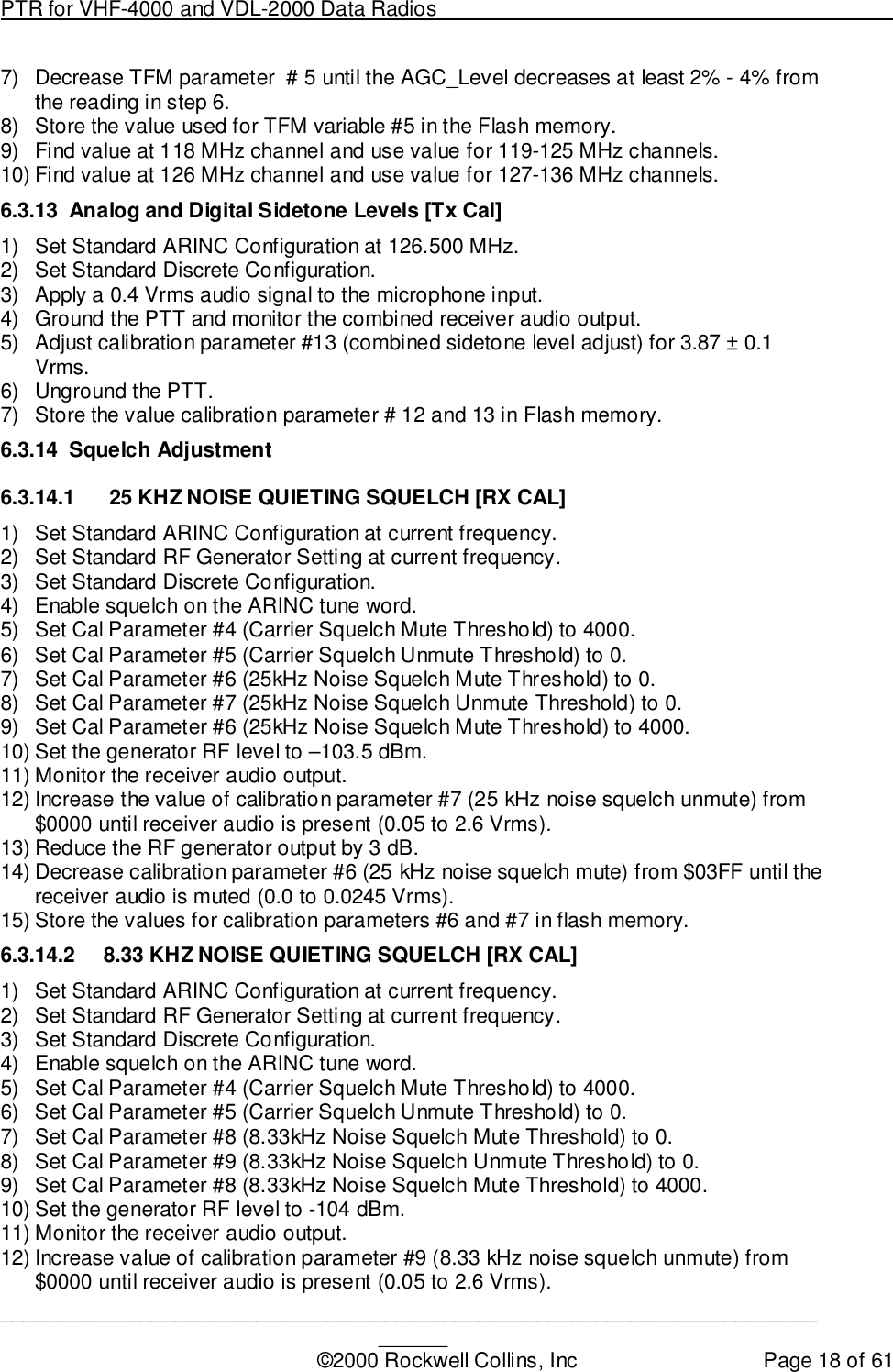 PTR for VHF-4000 and VDL-2000 Data Radios                                                                                ____________________________________________________________________________©2000 Rockwell Collins, Inc Page 18 of 617)  Decrease TFM parameter  # 5 until the AGC_Level decreases at least 2% - 4% fromthe reading in step 6.8)  Store the value used for TFM variable #5 in the Flash memory.9)  Find value at 118 MHz channel and use value for 119-125 MHz channels.10) Find value at 126 MHz channel and use value for 127-136 MHz channels.6.3.13  Analog and Digital Sidetone Levels [Tx Cal]1)  Set Standard ARINC Configuration at 126.500 MHz.2)  Set Standard Discrete Configuration.3)  Apply a 0.4 Vrms audio signal to the microphone input.4)  Ground the PTT and monitor the combined receiver audio output.5)  Adjust calibration parameter #13 (combined sidetone level adjust) for 3.87 ± 0.1Vrms.6)  Unground the PTT.7)  Store the value calibration parameter # 12 and 13 in Flash memory.6.3.14 Squelch Adjustment6.3.14.1   25 KHZ NOISE QUIETING SQUELCH [RX CAL]1)  Set Standard ARINC Configuration at current frequency.2)  Set Standard RF Generator Setting at current frequency.3)  Set Standard Discrete Configuration.4)  Enable squelch on the ARINC tune word.5)  Set Cal Parameter #4 (Carrier Squelch Mute Threshold) to 4000.6)  Set Cal Parameter #5 (Carrier Squelch Unmute Threshold) to 0.7)  Set Cal Parameter #6 (25kHz Noise Squelch Mute Threshold) to 0.8)  Set Cal Parameter #7 (25kHz Noise Squelch Unmute Threshold) to 0.9)  Set Cal Parameter #6 (25kHz Noise Squelch Mute Threshold) to 4000.10) Set the generator RF level to –103.5 dBm.11) Monitor the receiver audio output.12) Increase the value of calibration parameter #7 (25 kHz noise squelch unmute) from$0000 until receiver audio is present (0.05 to 2.6 Vrms).13) Reduce the RF generator output by 3 dB.14) Decrease calibration parameter #6 (25 kHz noise squelch mute) from $03FF until thereceiver audio is muted (0.0 to 0.0245 Vrms).15) Store the values for calibration parameters #6 and #7 in flash memory.6.3.14.2  8.33 KHZ NOISE QUIETING SQUELCH [RX CAL]1)  Set Standard ARINC Configuration at current frequency.2)  Set Standard RF Generator Setting at current frequency.3)  Set Standard Discrete Configuration.4)  Enable squelch on the ARINC tune word.5)  Set Cal Parameter #4 (Carrier Squelch Mute Threshold) to 4000.6)  Set Cal Parameter #5 (Carrier Squelch Unmute Threshold) to 0.7)  Set Cal Parameter #8 (8.33kHz Noise Squelch Mute Threshold) to 0.8)  Set Cal Parameter #9 (8.33kHz Noise Squelch Unmute Threshold) to 0.9)  Set Cal Parameter #8 (8.33kHz Noise Squelch Mute Threshold) to 4000.10) Set the generator RF level to -104 dBm.11) Monitor the receiver audio output.12) Increase value of calibration parameter #9 (8.33 kHz noise squelch unmute) from$0000 until receiver audio is present (0.05 to 2.6 Vrms).