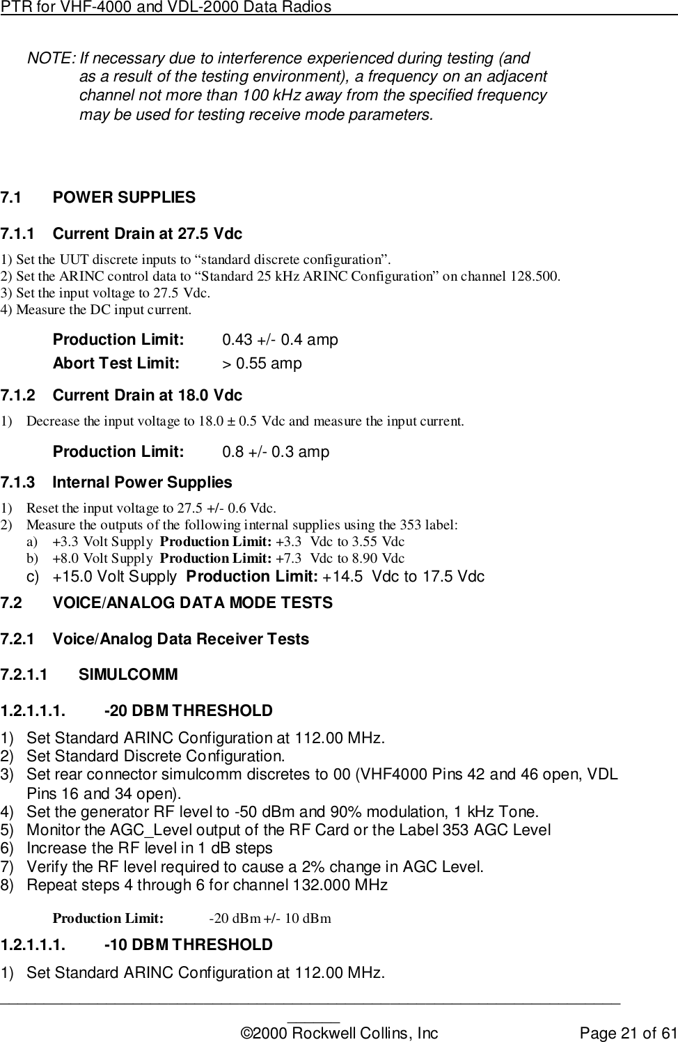 PTR for VHF-4000 and VDL-2000 Data Radios                                                                                ____________________________________________________________________________©2000 Rockwell Collins, Inc Page 21 of 61NOTE: If necessary due to interference experienced during testing (andas a result of the testing environment), a frequency on an adjacentchannel not more than 100 kHz away from the specified frequencymay be used for testing receive mode parameters.7.1 POWER SUPPLIES7.1.1  Current Drain at 27.5 Vdc1) Set the UUT discrete inputs to “standard discrete configuration”.2) Set the ARINC control data to “Standard 25 kHz ARINC Configuration” on channel 128.500.3) Set the input voltage to 27.5 Vdc.4) Measure the DC input current.Production Limit: 0.43 +/- 0.4 ampAbort Test Limit: &gt; 0.55 amp7.1.2  Current Drain at 18.0 Vdc1) Decrease the input voltage to 18.0 ± 0.5 Vdc and measure the input current.Production Limit: 0.8 +/- 0.3 amp7.1.3  Internal Power Supplies1) Reset the input voltage to 27.5 +/- 0.6 Vdc.2) Measure the outputs of the following internal supplies using the 353 label:a) +3.3 Volt Supply  Production Limit: +3.3  Vdc to 3.55 Vdcb) +8.0 Volt Supply  Production Limit: +7.3  Vdc to 8.90 Vdcc)  +15.0 Volt Supply  Production Limit: +14.5  Vdc to 17.5 Vdc7.2  VOICE/ANALOG DATA MODE TESTS7.2.1  Voice/Analog Data Receiver Tests7.2.1.1 SIMULCOMM1.2.1.1.1.  -20 DBM THRESHOLD1)  Set Standard ARINC Configuration at 112.00 MHz.2)  Set Standard Discrete Configuration.3)  Set rear connector simulcomm discretes to 00 (VHF4000 Pins 42 and 46 open, VDLPins 16 and 34 open).4)  Set the generator RF level to -50 dBm and 90% modulation, 1 kHz Tone.5)  Monitor the AGC_Level output of the RF Card or the Label 353 AGC Level6)  Increase the RF level in 1 dB steps7)  Verify the RF level required to cause a 2% change in AGC Level.8)  Repeat steps 4 through 6 for channel 132.000 MHzProduction Limit: -20 dBm +/- 10 dBm1.2.1.1.1.  -10 DBM THRESHOLD1)  Set Standard ARINC Configuration at 112.00 MHz.