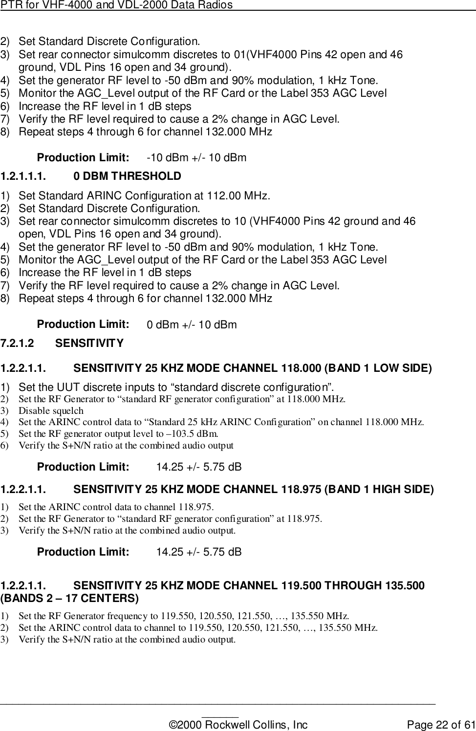 PTR for VHF-4000 and VDL-2000 Data Radios                                                                                ____________________________________________________________________________©2000 Rockwell Collins, Inc Page 22 of 612)  Set Standard Discrete Configuration.3)  Set rear connector simulcomm discretes to 01(VHF4000 Pins 42 open and 46ground, VDL Pins 16 open and 34 ground).4)  Set the generator RF level to -50 dBm and 90% modulation, 1 kHz Tone.5)  Monitor the AGC_Level output of the RF Card or the Label 353 AGC Level6)  Increase the RF level in 1 dB steps7)  Verify the RF level required to cause a 2% change in AGC Level.8)  Repeat steps 4 through 6 for channel 132.000 MHzProduction Limit: -10 dBm +/- 10 dBm1.2.1.1.1.  0 DBM THRESHOLD1)  Set Standard ARINC Configuration at 112.00 MHz.2)  Set Standard Discrete Configuration.3)  Set rear connector simulcomm discretes to 10 (VHF4000 Pins 42 ground and 46open, VDL Pins 16 open and 34 ground).4)  Set the generator RF level to -50 dBm and 90% modulation, 1 kHz Tone.5)  Monitor the AGC_Level output of the RF Card or the Label 353 AGC Level6)  Increase the RF level in 1 dB steps7)  Verify the RF level required to cause a 2% change in AGC Level.8)  Repeat steps 4 through 6 for channel 132.000 MHzProduction Limit: 0 dBm +/- 10 dBm7.2.1.2 SENSITIVITY1.2.2.1.1.  SENSITIVITY 25 KHZ MODE CHANNEL 118.000 (BAND 1 LOW SIDE)1)  Set the UUT discrete inputs to “standard discrete configuration”.2) Set the RF Generator to “standard RF generator configuration” at 118.000 MHz.3) Disable squelch4) Set the ARINC control data to “Standard 25 kHz ARINC Configuration” on channel 118.000 MHz.5) Set the RF generator output level to –103.5 dBm.6) Verify the S+N/N ratio at the combined audio outputProduction Limit: 14.25 +/- 5.75 dB1.2.2.1.1.  SENSITIVITY 25 KHZ MODE CHANNEL 118.975 (BAND 1 HIGH SIDE)1) Set the ARINC control data to channel 118.975.2) Set the RF Generator to “standard RF generator configuration” at 118.975.3) Verify the S+N/N ratio at the combined audio output.Production Limit: 14.25 +/- 5.75 dB1.2.2.1.1.  SENSITIVITY 25 KHZ MODE CHANNEL 119.500 THROUGH 135.500(BANDS 2 – 17 CENTERS)1) Set the RF Generator frequency to 119.550, 120.550, 121.550, …, 135.550 MHz.2) Set the ARINC control data to channel to 119.550, 120.550, 121.550, …, 135.550 MHz.3) Verify the S+N/N ratio at the combined audio output.