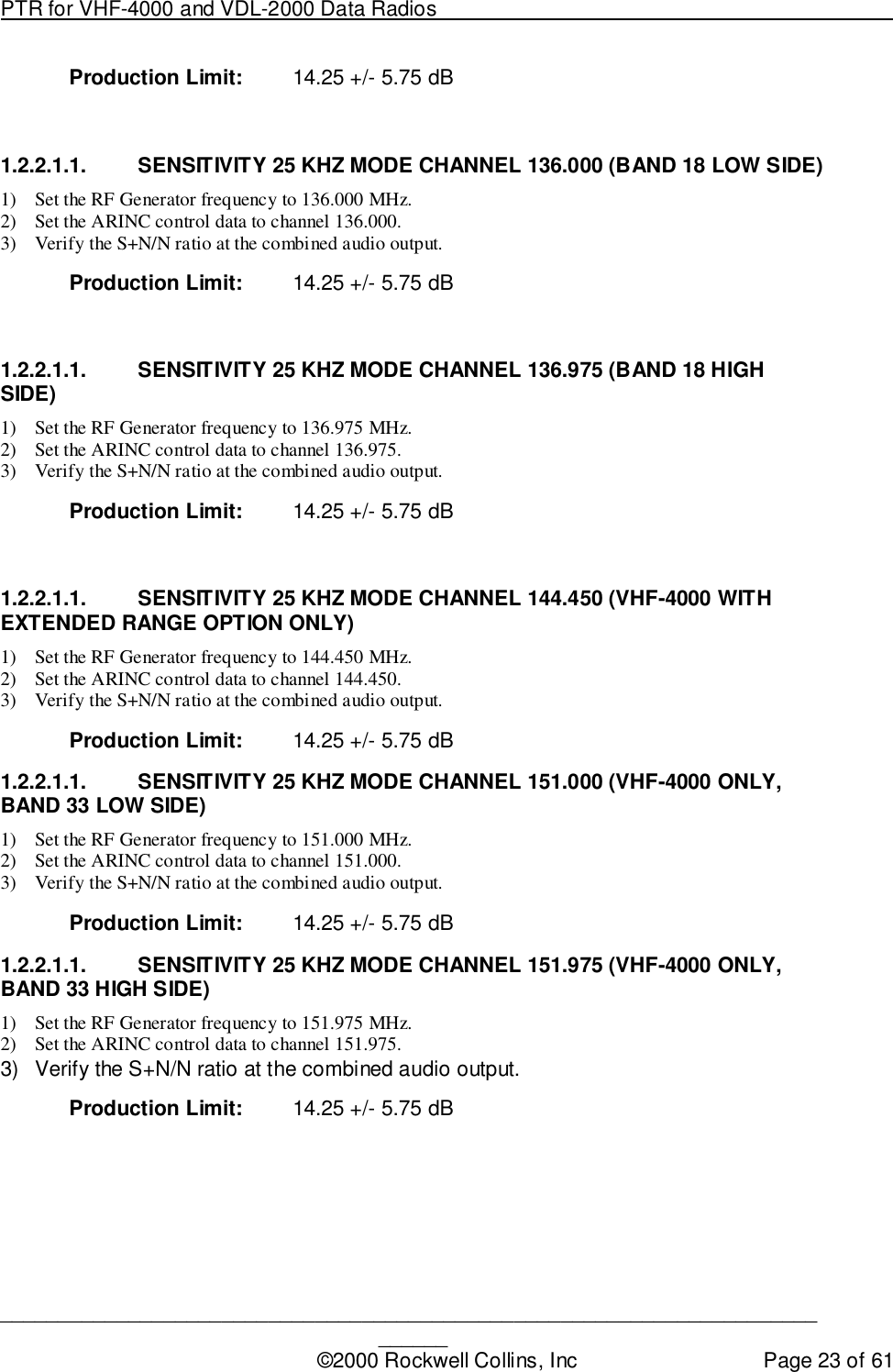 PTR for VHF-4000 and VDL-2000 Data Radios                                                                                ____________________________________________________________________________©2000 Rockwell Collins, Inc Page 23 of 61Production Limit: 14.25 +/- 5.75 dB1.2.2.1.1.  SENSITIVITY 25 KHZ MODE CHANNEL 136.000 (BAND 18 LOW SIDE)1) Set the RF Generator frequency to 136.000 MHz.2) Set the ARINC control data to channel 136.000.3) Verify the S+N/N ratio at the combined audio output.Production Limit: 14.25 +/- 5.75 dB1.2.2.1.1.  SENSITIVITY 25 KHZ MODE CHANNEL 136.975 (BAND 18 HIGHSIDE)1) Set the RF Generator frequency to 136.975 MHz.2) Set the ARINC control data to channel 136.975.3) Verify the S+N/N ratio at the combined audio output.Production Limit: 14.25 +/- 5.75 dB1.2.2.1.1.  SENSITIVITY 25 KHZ MODE CHANNEL 144.450 (VHF-4000 WITHEXTENDED RANGE OPTION ONLY)1) Set the RF Generator frequency to 144.450 MHz.2) Set the ARINC control data to channel 144.450.3) Verify the S+N/N ratio at the combined audio output.Production Limit: 14.25 +/- 5.75 dB1.2.2.1.1.  SENSITIVITY 25 KHZ MODE CHANNEL 151.000 (VHF-4000 ONLY,BAND 33 LOW SIDE)1) Set the RF Generator frequency to 151.000 MHz.2) Set the ARINC control data to channel 151.000.3) Verify the S+N/N ratio at the combined audio output.Production Limit: 14.25 +/- 5.75 dB1.2.2.1.1.  SENSITIVITY 25 KHZ MODE CHANNEL 151.975 (VHF-4000 ONLY,BAND 33 HIGH SIDE)1) Set the RF Generator frequency to 151.975 MHz.2) Set the ARINC control data to channel 151.975.3)  Verify the S+N/N ratio at the combined audio output.Production Limit: 14.25 +/- 5.75 dB