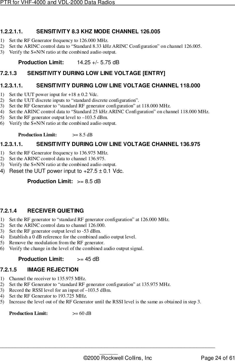 PTR for VHF-4000 and VDL-2000 Data Radios                                                                                ____________________________________________________________________________©2000 Rockwell Collins, Inc Page 24 of 611.2.2.1.1.  SENSITIVITY 8.3 KHZ MODE CHANNEL 126.0051) Set the RF Generator frequency to 126.000 MHz.2) Set the ARINC control data to “Standard 8.33 kHz ARINC Configuration” on channel 126.005.3) Verify the S+N/N ratio at the combined audio output.Production Limit: 14.25 +/- 5.75 dB7.2.1.3  SENSITIVITY DURING LOW LINE VOLTAGE [ENTRY]1.2.3.1.1.  SENSITIVITY DURING LOW LINE VOLTAGE CHANNEL 118.0001) Set the UUT power input for +18 ± 0.2 Vdc.2) Set the UUT discrete inputs to “standard discrete configuration”.3) Set the RF Generator to “standard RF generator configuration” at 118.000 MHz.4) Set the ARINC control data to “Standard 25 kHz ARINC Configuration” on channel 118.000 MHz.5) Set the RF generator output level to –103.5 dBm.6) Verify the S+N/N ratio at the combined audio output.Production Limit: &gt;= 8.5 dB1.2.3.1.1.  SENSITIVITY DURING LOW LINE VOLTAGE CHANNEL 136.9751) Set the RF Generator frequency to 136.975 MHz.2) Set the ARINC control data to channel 136.975.3) Verify the S+N/N ratio at the combined audio output.4)  Reset the UUT power input to +27.5 ± 0.1 Vdc.Production Limit: &gt;= 8.5 dB7.2.1.4 RECEIVER QUIETING1) Set the RF generator to “standard RF generator configuration” at 126.000 MHz.2) Set the ARINC control data to channel 126.000.3) Set the RF generator output level to -53 dBm.4) Establish a 0 dB reference for the combined audio output level.5) Remove the modulation from the RF generator.6) Verify the change in the level of the combined audio output signal.Production Limit: &gt;= 45 dB7.2.1.5 IMAGE REJECTION1) Channel the receiver to 135.975 MHz.2) Set the RF Generator to “standard RF generator configuration” at 135.975 MHz.3) Record the RSSI level for an input of –103.5 dBm.4) Set the RF Generator to 193.725 MHz.5) Increase the level out of the RF Generator until the RSSI level is the same as obtained in step 3.Production Limit: &gt;= 60 dB