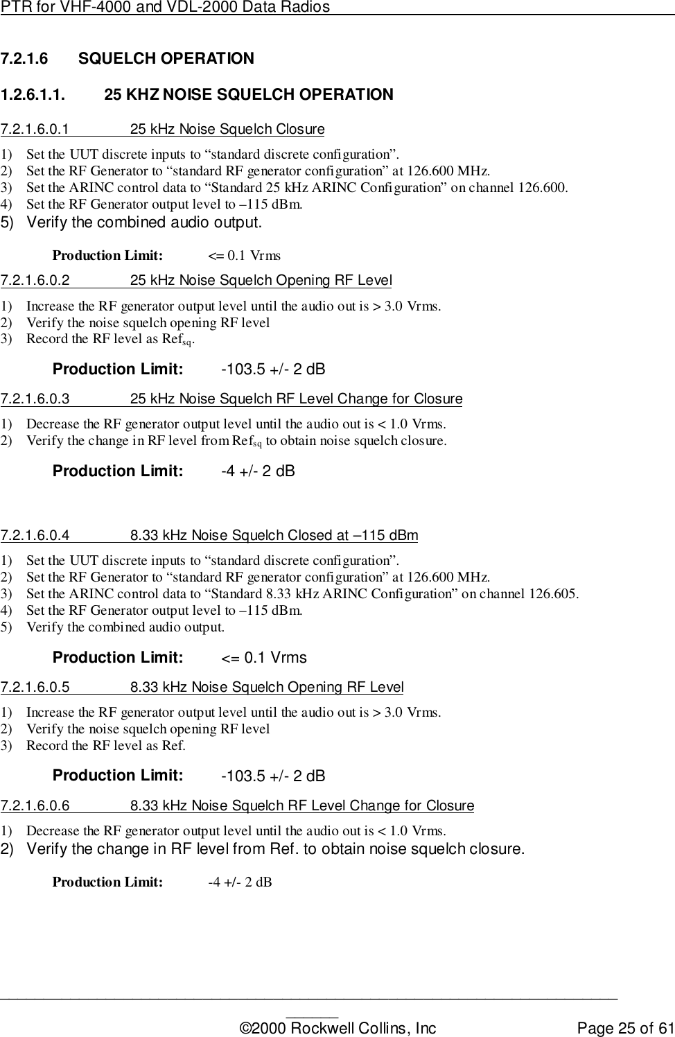 PTR for VHF-4000 and VDL-2000 Data Radios                                                                                ____________________________________________________________________________©2000 Rockwell Collins, Inc Page 25 of 617.2.1.6 SQUELCH OPERATION1.2.6.1.1.  25 KHZ NOISE SQUELCH OPERATION7.2.1.6.0.1  25 kHz Noise Squelch Closure1) Set the UUT discrete inputs to “standard discrete configuration”.2) Set the RF Generator to “standard RF generator configuration” at 126.600 MHz.3) Set the ARINC control data to “Standard 25 kHz ARINC Configuration” on channel 126.600.4) Set the RF Generator output level to –115 dBm.5)  Verify the combined audio output.Production Limit: &lt;= 0.1 Vrms7.2.1.6.0.2  25 kHz Noise Squelch Opening RF Level1) Increase the RF generator output level until the audio out is &gt; 3.0 Vrms.2) Verify the noise squelch opening RF level3) Record the RF level as Refsq.Production Limit: -103.5 +/- 2 dB7.2.1.6.0.3  25 kHz Noise Squelch RF Level Change for Closure1) Decrease the RF generator output level until the audio out is &lt; 1.0 Vrms.2) Verify the change in RF level from Refsq to obtain noise squelch closure.Production Limit: -4 +/- 2 dB7.2.1.6.0.4  8.33 kHz Noise Squelch Closed at –115 dBm1) Set the UUT discrete inputs to “standard discrete configuration”.2) Set the RF Generator to “standard RF generator configuration” at 126.600 MHz.3) Set the ARINC control data to “Standard 8.33 kHz ARINC Configuration” on channel 126.605.4) Set the RF Generator output level to –115 dBm.5) Verify the combined audio output.Production Limit: &lt;= 0.1 Vrms7.2.1.6.0.5  8.33 kHz Noise Squelch Opening RF Level1) Increase the RF generator output level until the audio out is &gt; 3.0 Vrms.2) Verify the noise squelch opening RF level3) Record the RF level as Ref.Production Limit: -103.5 +/- 2 dB7.2.1.6.0.6  8.33 kHz Noise Squelch RF Level Change for Closure1) Decrease the RF generator output level until the audio out is &lt; 1.0 Vrms.2)  Verify the change in RF level from Ref. to obtain noise squelch closure.Production Limit: -4 +/- 2 dB