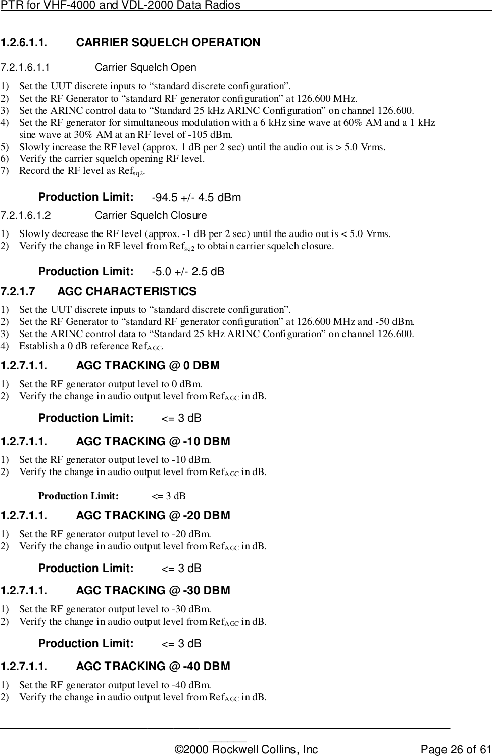 PTR for VHF-4000 and VDL-2000 Data Radios                                                                                ____________________________________________________________________________©2000 Rockwell Collins, Inc Page 26 of 611.2.6.1.1.  CARRIER SQUELCH OPERATION7.2.1.6.1.1  Carrier Squelch Open1) Set the UUT discrete inputs to “standard discrete configuration”.2) Set the RF Generator to “standard RF generator configuration” at 126.600 MHz.3) Set the ARINC control data to “Standard 25 kHz ARINC Configuration” on channel 126.600.4) Set the RF generator for simultaneous modulation with a 6 kHz sine wave at 60% AM and a 1 kHzsine wave at 30% AM at an RF level of -105 dBm.5) Slowly increase the RF level (approx. 1 dB per 2 sec) until the audio out is &gt; 5.0 Vrms.6) Verify the carrier squelch opening RF level.7) Record the RF level as Refsq2.Production Limit: -94.5 +/- 4.5 dBm7.2.1.6.1.2  Carrier Squelch Closure1) Slowly decrease the RF level (approx. -1 dB per 2 sec) until the audio out is &lt; 5.0 Vrms.2) Verify the change in RF level from Refsq2 to obtain carrier squelch closure.Production Limit: -5.0 +/- 2.5 dB7.2.1.7 AGC CHARACTERISTICS1) Set the UUT discrete inputs to “standard discrete configuration”.2) Set the RF Generator to “standard RF generator configuration” at 126.600 MHz and -50 dBm.3) Set the ARINC control data to “Standard 25 kHz ARINC Configuration” on channel 126.600.4) Establish a 0 dB reference RefAGC.1.2.7.1.1.  AGC TRACKING @ 0 DBM1) Set the RF generator output level to 0 dBm.2) Verify the change in audio output level from RefAGC in dB.Production Limit: &lt;= 3 dB1.2.7.1.1.  AGC TRACKING @ -10 DBM1) Set the RF generator output level to -10 dBm.2) Verify the change in audio output level from RefAGC in dB.Production Limit: &lt;= 3 dB1.2.7.1.1.  AGC TRACKING @ -20 DBM1) Set the RF generator output level to -20 dBm.2) Verify the change in audio output level from RefAGC in dB.Production Limit: &lt;= 3 dB1.2.7.1.1.  AGC TRACKING @ -30 DBM1) Set the RF generator output level to -30 dBm.2) Verify the change in audio output level from RefAGC in dB.Production Limit: &lt;= 3 dB1.2.7.1.1.  AGC TRACKING @ -40 DBM1) Set the RF generator output level to -40 dBm.2) Verify the change in audio output level from RefAGC in dB.