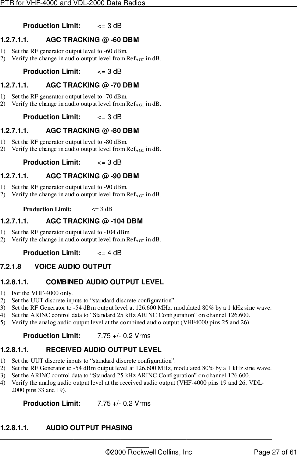 PTR for VHF-4000 and VDL-2000 Data Radios                                                                                ____________________________________________________________________________©2000 Rockwell Collins, Inc Page 27 of 61Production Limit: &lt;= 3 dB1.2.7.1.1.  AGC TRACKING @ -60 DBM1) Set the RF generator output level to -60 dBm.2) Verify the change in audio output level from RefAGC in dB.Production Limit: &lt;= 3 dB1.2.7.1.1.  AGC TRACKING @ -70 DBM1) Set the RF generator output level to -70 dBm.2) Verify the change in audio output level from RefAGC in dB.Production Limit: &lt;= 3 dB1.2.7.1.1.  AGC TRACKING @ -80 DBM1) Set the RF generator output level to -80 dBm.2) Verify the change in audio output level from RefAGC in dB.Production Limit: &lt;= 3 dB1.2.7.1.1.  AGC TRACKING @ -90 DBM1) Set the RF generator output level to -90 dBm.2) Verify the change in audio output level from RefAGC in dB.Production Limit: &lt;= 3 dB1.2.7.1.1.  AGC TRACKING @ -104 DBM1) Set the RF generator output level to -104 dBm.2) Verify the change in audio output level from RefAGC in dB.Production Limit: &lt;= 4 dB7.2.1.8  VOICE AUDIO OUTPUT1.2.8.1.1.  COMBINED AUDIO OUTPUT LEVEL1) For the VHF-4000 only.2) Set the UUT discrete inputs to “standard discrete configuration”.3) Set the RF Generator to -54 dBm output level at 126.600 MHz, modulated 80% by a 1 kHz sine wave.4) Set the ARINC control data to “Standard 25 kHz ARINC Configuration” on channel 126.600.5) Verify the analog audio output level at the combined audio output (VHF4000 pins 25 and 26).Production Limit: 7.75 +/- 0.2 Vrms1.2.8.1.1.  RECEIVED AUDIO OUTPUT LEVEL1) Set the UUT discrete inputs to “standard discrete configuration”.2) Set the RF Generator to -54 dBm output level at 126.600 MHz, modulated 80% by a 1 kHz sine wave.3) Set the ARINC control data to “Standard 25 kHz ARINC Configuration” on channel 126.600.4) Verify the analog audio output level at the received audio output (VHF-4000 pins 19 and 26, VDL-2000 pins 33 and 19).Production Limit: 7.75 +/- 0.2 Vrms1.2.8.1.1. AUDIO OUTPUT PHASING